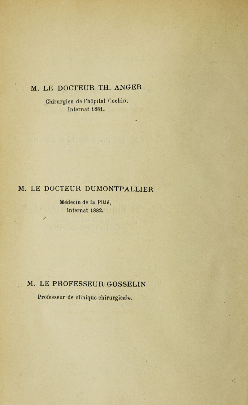 I M. LF. DOCTEUR TH. ANGER Chirurgien de l’hôpital Cochin, Internat 1881. M. LE DOCTEUR DUMONTPALLIER Médecin de la Pitié, Internat 1882. M. LE PROFESSEUR GOSSELIN Professeur de clinique chirurgicale.