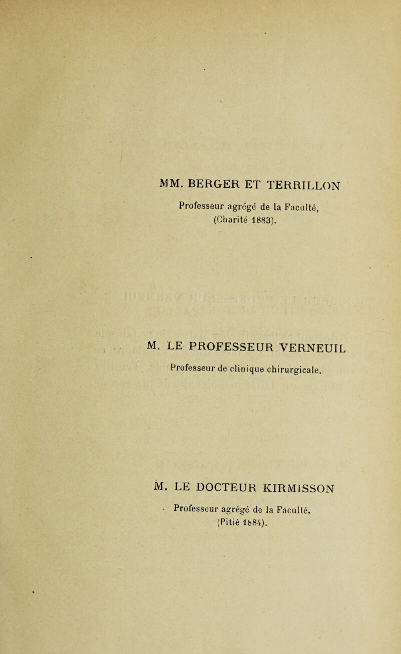 MM. BERGER ET TERRILLON Professeur agrégé de la Faculté, (Charité 1883), M. LE PROFESSEUR VERNEUIL Professeur de clinique chirurgicale. * I M. LE DOCTEUR KIRMiSSON • Professeur agrégé de la Faculté, (Pitié 1884).