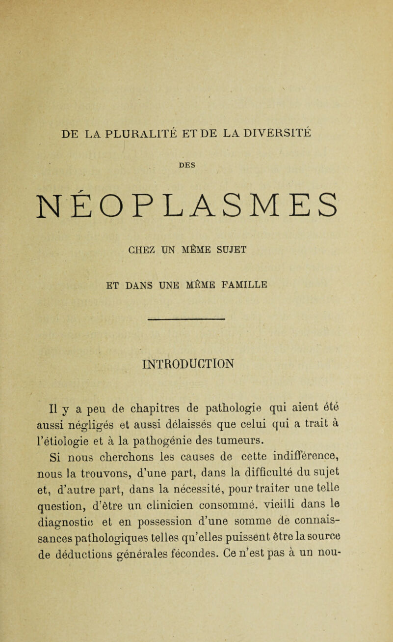 DE LA PLURALITÉ ET DE LA DIVERSITÉ DES / NÉOPLASMES CHEZ UN MÊME SUJET ET DANS UNE MÊME FAMILLE INTRODUCTION Il y a peu de chapitres de pathologie qui aient été aussi négligés et aussi délaissés que celui qui a trait à l’étiologie et à la pathogénie des tumeurs. Si nous cherchons les causes de cette indifférence, nous la trouvons, d’une part, dans la difficulté du sujet et, d’autre part, dans la nécessité, pour traiter une telle question, d’ètre un clinicien consommé, vieilli dans le diagnostic et en possession d’une somme de connais¬ sances pathologiques telles qu’elles puissent être la source de déductions générales fécondes. Ce n’est pas à un nou-