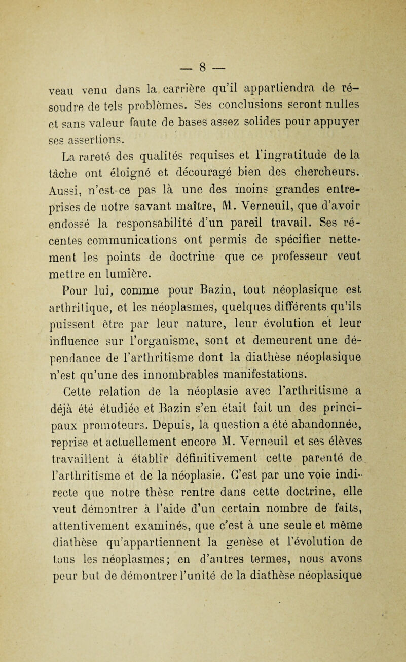 veau venu dans la carrière qu’il appartiendra de ré¬ soudre de tels problèmes. Ses conclusions seront nulles et sans valeur faute de bases assez solides pour appuyer ses assertions. La rareté des qualités requises et l’ingratitude de la tâche ont éloigné et découragé bien des chercheurs. Aussi, n’est-ce pas là une des moins grandes entre¬ prises de notre savant maître, LVL. Verneuil, que d’avoir endossé la responsabilité d’un pareil travail. Ses ré¬ centes communications ont permis de spécifier nette¬ ment les points de doctrine que ce professeur veut mettre en lumière. Pour lui, comme pour Bazin, tout néoplasique est arthritique, et les néoplasmes, quelques différents qu’ils puissent être par leur nature, leur évolution et leur influence sur l’organisme, sont et demeurent une dé¬ pendance de l’arthritisme dont la diathèse néoplasique n’est qu’une des innombrables manifestations. Cette relation de la néoplasie avec l’arthritisme a déjà été étudiée et Bazin s’en était fait un des princi¬ paux promoteurs. Depuis, la question a été abandonnée, reprise et actuellement encore M. Verneuil et ses élèves travaillent à établir définitivement cette parenté de l’arthritisme et de la néoplasie. C’est par une voie indi¬ recte que notre thèse rentre dans cette doctrine, elle veut démontrer à l’aide d’un certain nombre de faits, attentivement examinés, que c'est à une seule et même diathèse qu’appartiennent la genèse et l’évolution de tous les néoplasmes; en d’autres termes, nous avons pour but de démontrer l’unité de la diathèse néoplasique