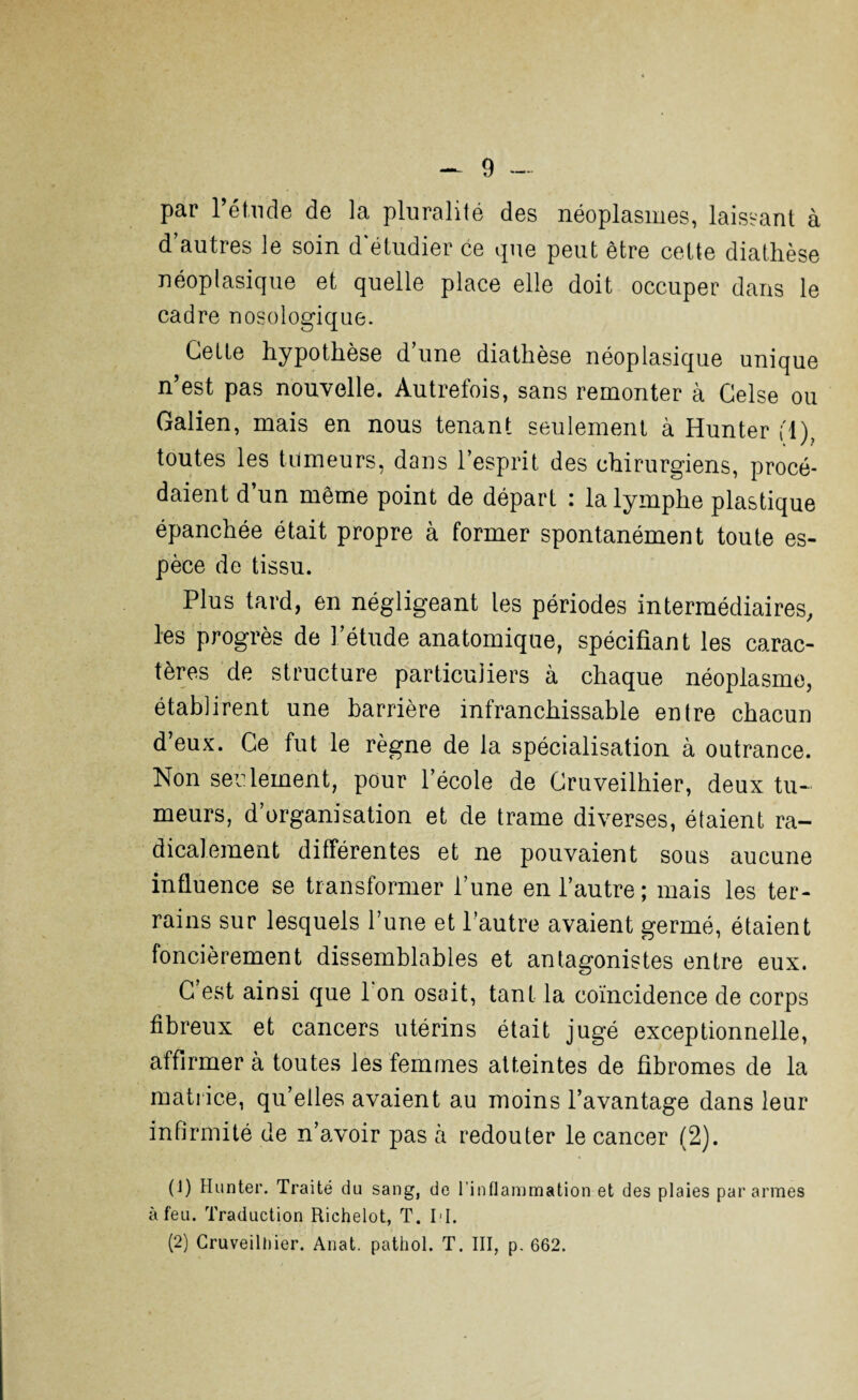 par l’étude de la pluralité des néoplasmes, laissant à d’autres le soin d'étudier ce que peut être cette diathèse néoplasique et quelle place elle doit occuper dans le cadre nosologique. Celle hypothèse d’une diathèse néoplasique unique n’est pas nouvelle. Autrefois, sans remonter à Gelse ou Galien, mais en nous tenant seulement à Hunter fl), toutes les tumeurs, dans l’esprit des chirurgiens, procé¬ daient d’un même point de départ : la lymphe plastique épanchée était propre à former spontanément toute es¬ pèce de tissu. Plus tard, en négligeant les périodes intermédiaires, les progrès de l’étude anatomique, spécifiant les carac¬ tères de structure particuliers à chaque néoplasme, établirent une barrière infranchissable entre chacun d’eux. Ce fut le règne de la spécialisation à outrance. Non seulement, pour l’école de Cruveilhier, deux tu¬ meurs, d’organisation et de trame diverses, étaient ra¬ dicalement différentes et ne pouvaient sous aucune influence se transformer l’une en l’autre; mais les ter¬ rains sur lesquels l’une et l’autre avaient germé, étaient foncièrement dissemblables et antagonistes entre eux. C est ainsi que I on osait, tant la coïncidence de corps fibreux et cancers utérins était jugé exceptionnelle, affirmer à toutes les femmes atteintes de fibromes de la matrice, qu’elles avaient au moins l’avantage dans leur infirmité de n’avoir pas à redouter le cancer (2). (1) Hunter. Traité du sang, de l’inflammation et des plaies par armes à feu. Traduction Eichelot, T. H. (2) Cruveilhier. Anat. pathol. T. III, p. 662.