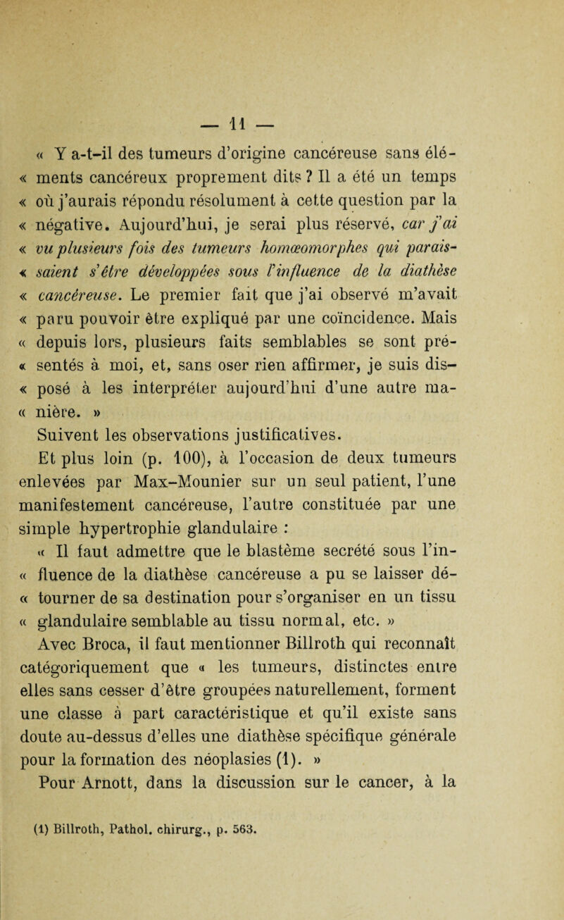 « Y a-t-il des tumeurs d’origine cancéreuse sans élé- « ments cancéreux proprement dits ? Il a été un temps « où j’aurais répondu résolument à cette question par la « négative. Aujourd’hui, je serai plus réservé, car fai « vu 'plusieurs fois des tumeurs homœomorphes qui parais- « saient s être développées sous l'influence de la diathèse « cancéreuse. Le premier fait que j’ai observé m’avait « paru pouvoir être expliqué par une coïncidence. Mais « depuis lors, plusieurs faits semblables se sont pré- « sentés à moi, et, sans oser rien affirmer, je suis dis— « posé à les interpréter aujourd’hui d’une autre ma- « nière. » Suivent les observations justificatives. Et plus loin (p. 100), à l’occasion de deux tumeurs enlevées par Max-Mounier sur un seul patient, l’une manifestement cancéreuse, l’autre constituée par une simple hypertrophie glandulaire : « Il faut admettre que le blastème secrété sous l’in- « fluence de la diathèse cancéreuse a pu se laisser dé- « tourner de sa destination pour s’organiser en un tissu « glandulaire semblable au tissu normal, etc. » Avec Broca, il faut mentionner Billroth qui reconnaît catégoriquement que « les tumeurs, distinctes entre elles sans cesser d’être groupées naturellement, forment une classe à part caractéristique et qu’il existe sans doute au-dessus d’elles une diathèse spécifique générale pour la formation des néoplasies (1). » Pour Arnott, dans la discussion sur le cancer, à la (1) Billroth, Pathol, chirurg., p. 563.