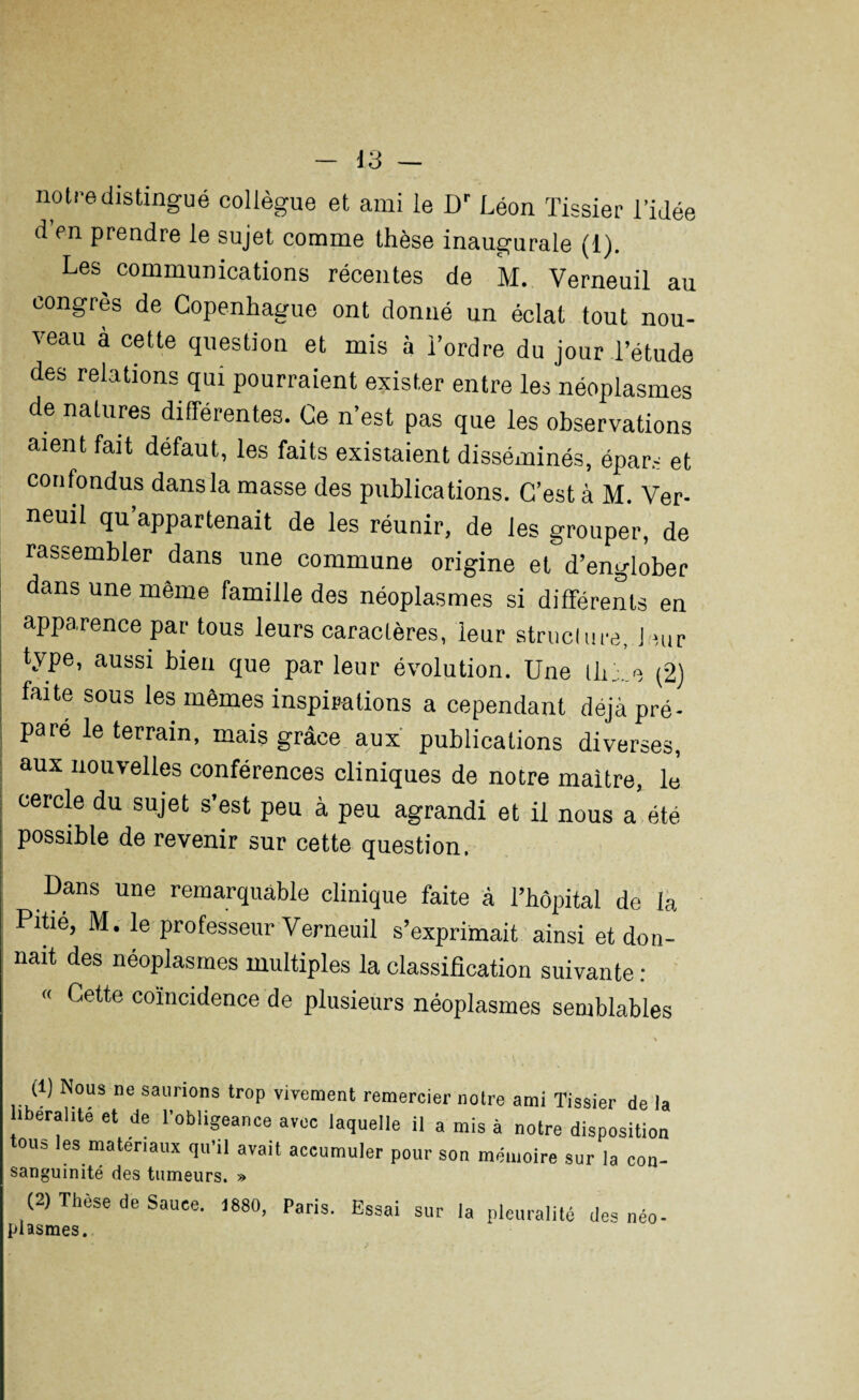 notre distingué collègue et ami le Dr Léon Tissier l’idée d en prendre le sujet comme thèse inaugurale (i). Les communications récentes de M. Verneuil au congrès de Copenhague ont donné un éclat tout nou¬ veau à cette question et mis à l’ordre du jour l’étude des rela tions qui pourraient exister entre les néoplasmes de natures différentes. Ce n’est pas que les observations aient fait défaut, les faits existaient disséminés, épars et confondus dans la masse des publications. C’est à M. Ver¬ neuil qu appartenait de les réunir, de les grouper, de rassembler dans une commune origine et d’englober dans une même famille des néoplasmes si différents en apparence par tous leurs caractères, leur structure. Jour type, aussi bien que par leur évolution. Une lh. e (2) faite sous les mêmes inspirations a cependant déjà pré¬ paré le terrain, mais grâce aux publications diverses, aux nouvelles conférences cliniques de notre maître, le cercle du sujet s’est peu à peu agrandi et il nous a été possible de revenir sur cette question. Dans une remarquable clinique faite à l’hôpital de la Pitié, M. le professeur Verneuil s’exprimait ainsi et don¬ nait des néoplasmes multiples la classification suivante : « Cette coïncidence de plusieurs néoplasmes semblables (1) Nous ne saunons trop vivement remercier notre ami Tissier de la ibéralité et de l’obligeance avec laquelle il a mis à notre disposition ou= les matériaux qu’il avait accumuler pour son mémoire sur la cou- sanguinité des tumeurs. » (2) Thèse de Sauce. 1880, Paris. Essai sur la pleuralité des néo- plasmes.