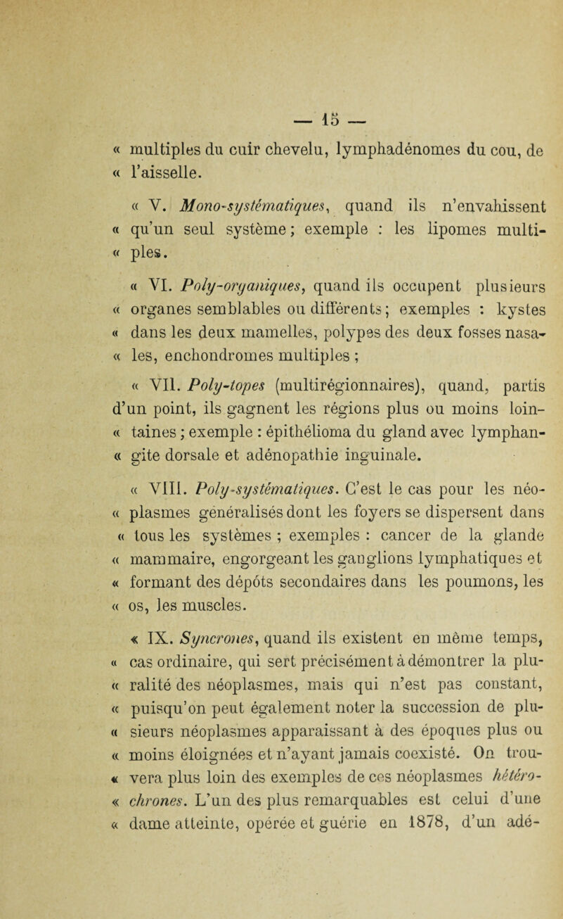 « multiples du cuir chevelu, lymphadénomes du cou, de « l’aisselle. « Y. Mono-systématiques, quand ils n’envahissent « qu’un seul système ; exemple : les lipomes multi- « pies. « VI. Poly-organiques, quand ils occupent plusieurs « organes semblables ou différents ; exemples : kystes « dans les deux mamelles, polypes des deux fosses nasa- « les, enchondromes multiples ; « YI1. Poly-topes (multirégionnaires), quand, partis d’un point, ils gagnent les régions plus ou moins loin- « taines ; exemple : épithélioma du gland avec lymphan- « gite dorsale et adénopathie inguinale. « VIII. Poly-systématiques. C’est le cas pour les néo- « plasmes généralisés dont les foyers se dispersent dans « tous les systèmes ; exemples : cancer de la glande « mammaire, engorgeant les ganglions lymphatiques et « formant des dépôts secondaires dans les poumons, les « os, les muscles. « IX. Syncrones, quand ils existent en même temps, « cas ordinaire, qui sert précisément à démontrer la plu- « ralité des néoplasmes, mais qui n’est pas constant, « puisqu’on peut également noter la succession de plu- « sieurs néoplasmes apparaissant à des époques plus ou cc moins éloignées et n’ayant jamais coexisté. On trou- « vera plus loin des exemples de ces néoplasmes hétéro- « clirones. L’un des plus remarquables est celui d’une « dame atteinte, opérée et guérie en 1878, d’un adé-