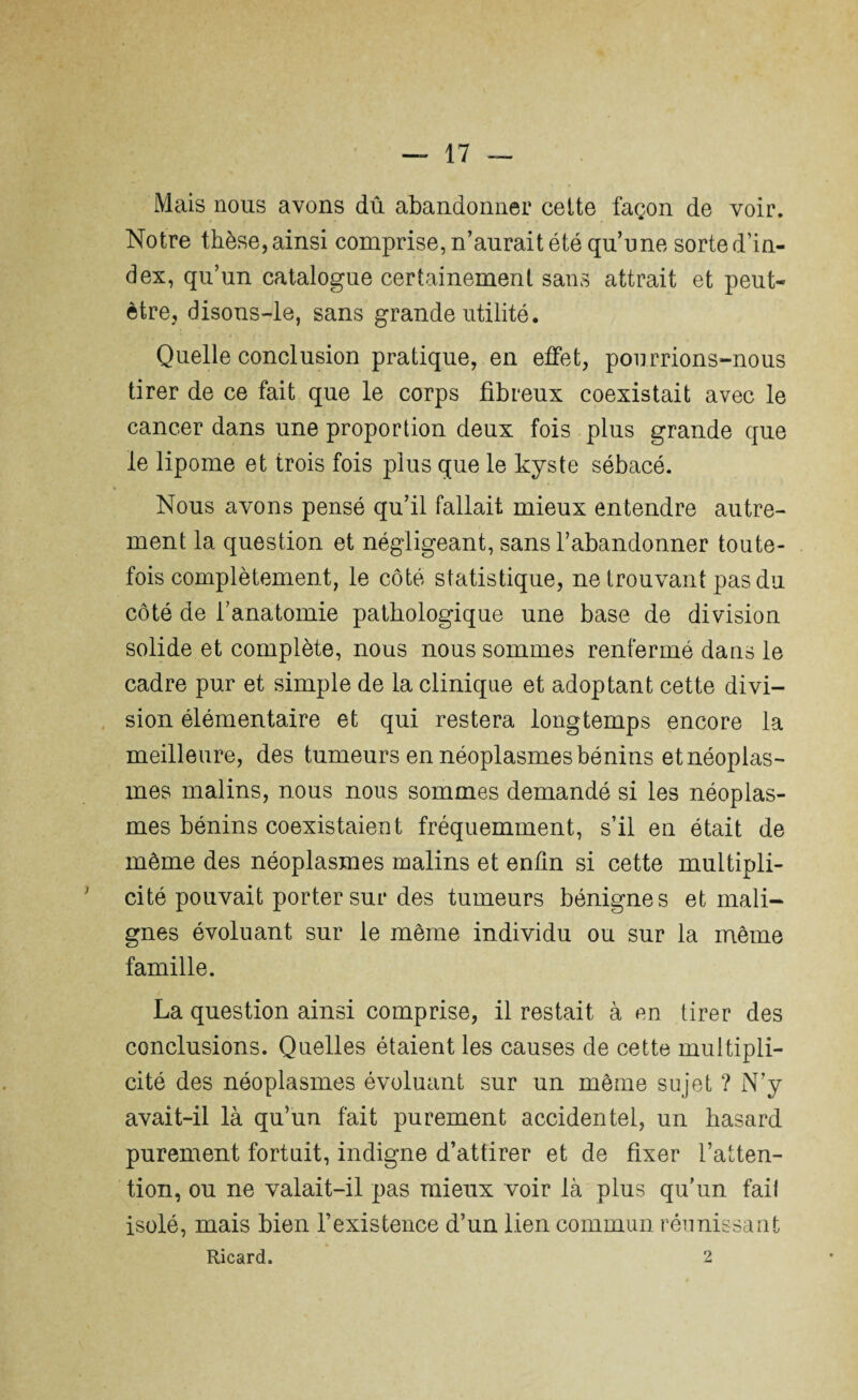 Mais nous avons dû abandonner cette façon de voir. Notre thèse, ainsi comprise, n’aurait été qu’une sorte d’in¬ dex, qu’un catalogue certainement sans attrait et peut- être, disons-le, sans grande utilité. Quelle conclusion pratique, en effet, pourrions-nous tirer de ce fait que le corps fibreux coexistait avec le cancer dans une proportion deux fois plus grande que le lipome et trois fois plus que le kyste sébacé. « Nous avons pensé qu’il fallait mieux entendre autre¬ ment la question et négligeant, sans l’abandonner toute¬ fois complètement, le côté statistique, ne trouvant pas du côté de l’anatomie pathologique une base de division solide et complète, nous nous sommes renfermé dans le cadre pur et simple de la clinique et adoptant cette divi¬ sion élémentaire et qui restera longtemps encore la meilleure, des tumeurs en néoplasmes bénins et néoplas¬ mes malins, nous nous sommes demandé si les néoplas¬ mes bénins coexistaient fréquemment, s’il en était de même des néoplasmes malins et enfin si cette multipli¬ cité pouvait porter sur des tumeurs bénignes et mali¬ gnes évoluant sur le même individu ou sur la même famille. La question ainsi comprise, il restait à en tirer des conclusions. Quelles étaient les causes de cette multipli¬ cité des néoplasmes évoluant sur un même sujet ? N’y avait-il là qu’un fait purement accidentel, un hasard purement fortuit, indigne d’attirer et de fixer l’atten¬ tion, ou ne valait-il pas mieux voir là plus qu’un fait isolé, mais bien l’existence d’un lien commun réunissant Ricard. 2