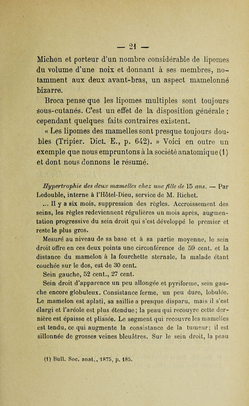 Michon et porteur d'un nombre considérable de lipomes du volume d’une noix et donnant à ses membres, no¬ tamment aux deux avant-bras, un aspect mamelonné bizarre. Broca pense que les lipomes multiples sont toujours sous-cutanés. C’est un effet de la disposition générale ; cependant quelques faits contraires existent. « Les lipomes des mamelles sont presque toujours dou¬ bles (Tripier. Dict. E., p. 642). » Voici en outre un exemple que nous empruntons à la société anatomique (1 ) et dont nous donnons le résumé. Hypertrophie des deux mamelles chez une fille de 15 ans. — Par Ledouble, interne à l’Hôtel-Dieu, service de M. Richet. ... Il y a six mois, suppression des règles. Accroissement des seins, les règles redeviennent régulières un mois après, augmen¬ tation progressive du sein droit qui s’est développé le premier et reste le plus gros. Mesuré au niveau de sa base et à sa partie moyenne, le sein droit offre en ces deux points une circonférence de 59 cent, et la distance du mamelon à la fourchette sternale, la malade étant couchée sur le dos, est de 30 cent. Sein gauche, 52 cent., 27 cent. Sein droit d’apparence un peu allongée et pyriforme, sein gau¬ che encore globuleux. Consistance ferme, un peu dure, lobulée. Le mamelon est aplati, sa saillie a presque disparu, mais il s’est élargi et l’aréole est plus étendue; la peau qui recouvre cette der¬ nière est épaisse et plissée. Le segment qui recouvre les mamelles est tendu, ce qui augmente la consistance de la tumeur; il est sillonnée de grosses veines bleuâtres. Sur le sein droit, la peau