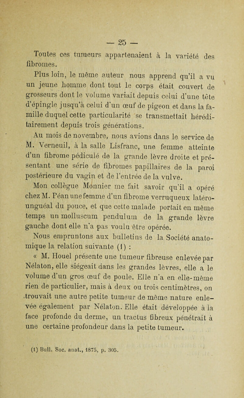 — 25 — Toutes ces tumeurs appartenaient à la variété des fibromes. Plus loin, le même auteur nous apprend qu’il a vu un jeune homme dont tout le corps était couvert de grosseurs dont le volume variait depuis celui d’une tête d’épingle jusqu’à celui d'un œuf de pigeon et dans la fa¬ mille duquel cette particularité se transmettait hérédi¬ tairement depuis trois générations. Au mois de novembre, nous avions dans le service de M. Verneuil, à la salle Lisfranc, une femme atteinte d’un fibrome pédiculé de la grande lèvre droite et pré¬ sentant une série de fibromes papillaires de la paroi postérieure du vagin et de l’entrée de la vulve. Mon collègue Ménnier me fait savoir qu’il a opéré chez M. Péan une femme d’un fibrome verruqueux latéro- unguéal du pouce, et que cette malade portait en même temps un molluscum penduluin de la grande lèvre gauche dont elle n'a pas voulu être opérée. Nous empruntons aux bulletins de la Société anato¬ mique la relation suivante (t) : « M. Houel présente une tumeur fibreuse enlevée par Nélaton, elle siégeait dans les grandes lèvres, elle a le volume d un gros œuf de poule. Elle n’a en elle-même rien de particulier, mais à deux ou trois centimètres, on .trouvait une autre petite tumeur de même nature enle¬ vée également par Nélaton. Elle était développée à la face profonde du derme, un tractus fibreux pénétrait à une certaine profondeur dans la petite tumeur.