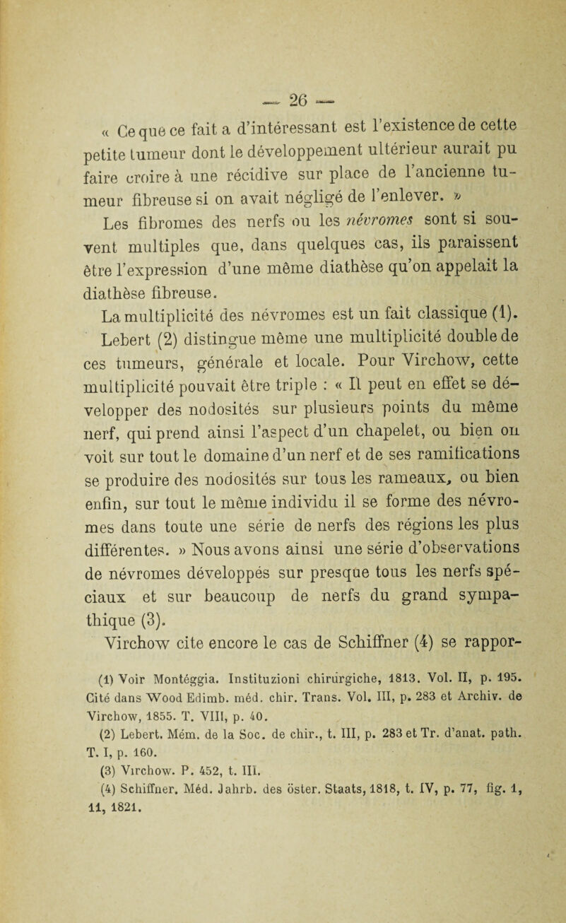 — 26 — « Ce que ce fait a d’intéressant est l’existence de cette petite tumeur dont le développement ultérieur aurait pu faire croire à une récidive sur place de 1 ancienne tu¬ meur fibreuse si on avait négligé de 1 enlever. » Les fibromes des nerfs ou les névromes sont si sou¬ vent multiples que, dans quelques cas, iis paraissent être l’expression d’une même diathèse qu on appelait la diathèse fibreuse. La multiplicité des névromes est un fait classique (1). Lebert (2) distingue même une multiplicité double de ces tumeurs, générale et locale. Pour Virchow, cette multiplicité pouvait être triple : « Il peut en effet se dé¬ velopper des nodosités sur plusieurs points du même nerf, qui prend ainsi l’aspect d’un chapelet, ou bien on voit sur tout le domaine d’un nerf et de ses ramifications se produire des nodosités sur tous les rameaux, ou bien enfin, sur tout le même individu il se forme des névro¬ mes dans toute une série de nerfs des régions les plus différentes. » Nous avons ainsi une série d’observations de névromes développés sur presque tous les nerfs spé¬ ciaux et sur beaucoup de nerfs du grand sympa¬ thique (3). Virchow cite encore le cas de Schiffner (4) se rappor- (1) Voir Montéggia. Instituzioni chirurgiche, 1813. Vol. II, p. 195. Cité dans Wood Edimb. méd. chir. Trans. Vol. III, p. 283 et Archiv. de Virchow, 1855. T. VIII, p. 40. (2) Lebert. Mém. de la Soc. de chir., t. III, p. 283 et Tr. d’anat. path. T. I, p. 160. (3) Virchow. P. 452, t. III. (4) Schiffner. Méd. Jahrb. des oster. Staats, 1818, t. IV, p. 77, fig. 1,