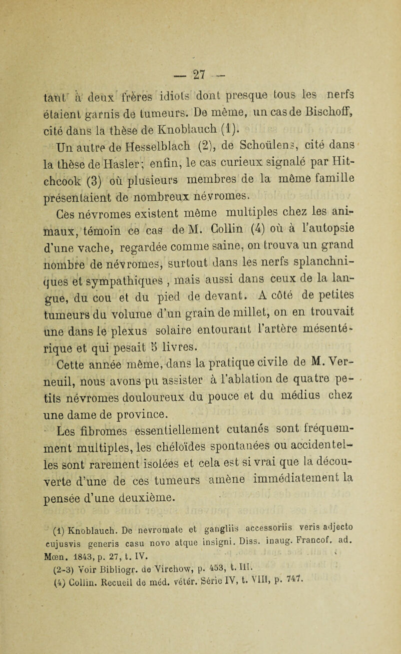 tant à deùx frères idiots dont presque tous les nerfs étaient garnis de tumeurs. De même, un cas de Bischoff, cité dans la thèse de Knoblauch (1). Un autre de Hesselblach (2), de Schoülens, cité dans la thèse de Hasler ; enfin, le cas curieux signalé par Hit- chcook (3) où plusieurs membres de la meme famille présentaient de nombreux névromes. Gês névromes existent même multiples chez les ani¬ maux, témoin ce cas de M. Collin (4) où à 1 autopsie d’une vache, regardée comme saine, on trouva un grand nombre de névromes, surtout dans les nerfs splanchni¬ ques et sympathiques , mais aussi dans ceux de la lan¬ gue, du cou et du pied de devant. A côté de petites tumeurs du volume d’un grain de millet, on en trouvait une dans le plexus solaire entourant l’artère mésenté¬ rique et qui pesait h livres. Cette année même, dans la pratique civile de M. Ver- neuil, nous avons pu assister à l’ablation de quatre pe¬ tits névromes douloureux du pouce et du médius chez une dame de province. Les fibromes essentiellement cutanés sont fréquem¬ ment multiples, les chéloïdes spontanées ou accidentel¬ les sont rarement isolées et cela est si vrai que la décou¬ verte d’une de ces tumeurs amène immédiatement la pensée d’une deuxième. (1) Knoblauch. De nevromate et gangliis accessoriis vens adjecto eujusvis generis casu novo atque insigni. Diss. inaug. Francof. ad. Mœn. 1843, p. 27, t. IV. (2-3) Voir Bibliogr. de Virchow, p. 453, t. III. (4) Collin. Recueil de méd. vétér. Série IV, t. NIII, P*