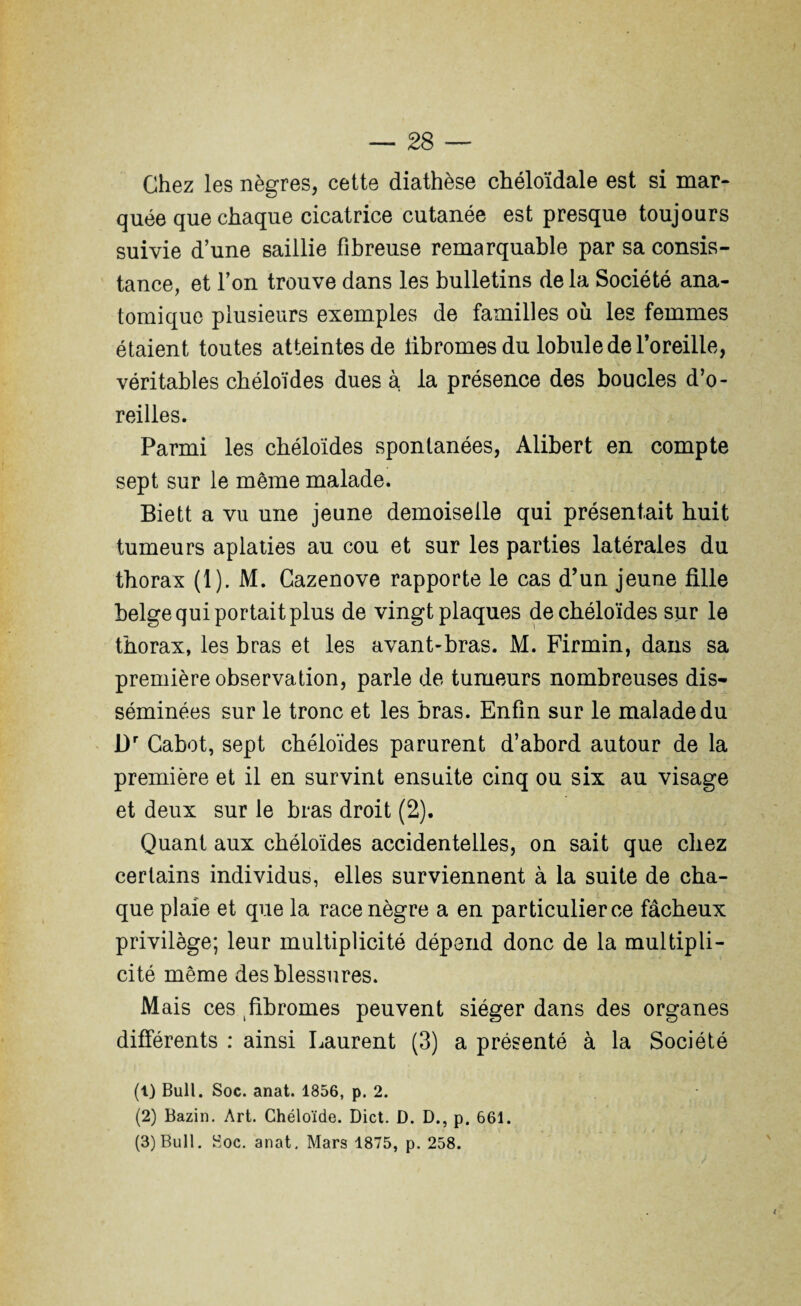 Chez les nègres, cette diathèse chéloïdale est si mar¬ quée que chaque cicatrice cutanée est presque toujours suivie d’une saillie fibreuse remarquable par sa consis¬ tance, et l’on trouve dans les bulletins delà Société ana¬ tomique plusieurs exemples de familles où les femmes étaient toutes atteintes de iibromesdu lobule de l’oreille, véritables chéloïdes dues à la présence des boucles d’o¬ reilles. Parmi les chéloïdes spontanées, Alibert en compte sept sur le même malade. Biett a vu une jeune demoiselle qui présentait huit tumeurs aplaties au cou et sur les parties latérales du thorax (1). M. Cazenove rapporte le cas d’un jeune fille belge qui portait plus de vingt plaques de chéloïdes sur le thorax, les bras et les avant-bras. M. Firmin, dans sa première observation, parle de tumeurs nombreuses dis¬ séminées sur le tronc et les bras. Enfin sur le malade du l)r Cabot, sept chéloïdes parurent d’abord autour de la première et il en survint ensuite cinq ou six au visage et deux sur le bras droit (2). Quant aux chéloïdes accidentelles, on sait que chez certains individus, elles surviennent à la suite de cha¬ que plaie et que la race nègre a en particulier ce fâcheux privilège; leur multiplicité dépend donc de la multipli¬ cité même des blessures. Mais ces fibromes peuvent siéger dans des organes différents : ainsi Laurent (3) a présenté à la Société (1) Bull. Soc. anat. 1856, p. 2. (2) Bazin. Art. Chéloïde. Dict. D. D., p. 661. (3) Bull. Soc. anat. Mars 1875, p. 258.