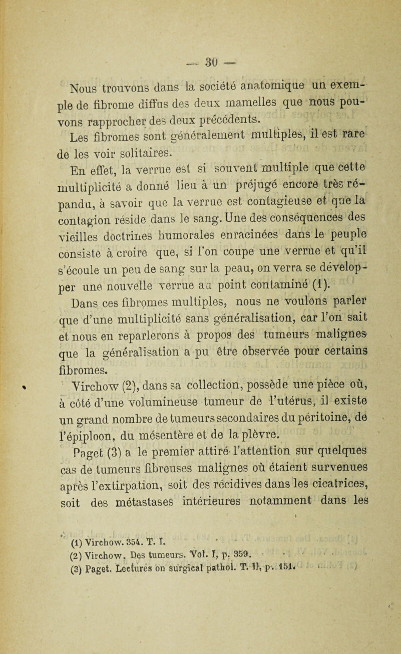 Nous trouvons dans la société anatomique un exem¬ ple de fibrome diffus des deux mamelles que nous pou¬ vons rapprocher des deux précédents. Les fibromes sont généralement multiples, il est rare de les voir solitaires. En effet, la verrue est si souvent multiple que cette » * multiplicité a donné lieu à un préjugé encore très ré¬ pandu, à savoir que la verrue est contagieuse et que la contagion réside dans le sang. Une des conséquences des vieilles doctrines humorales enracinées dans le peuple consiste à croire que, si l’on coupe une verrue et qu’il s’écoule un peu de sang sur la peau, on verra se dévelop¬ per une nouvelle verrue aa point contaminé (1). Dans ces fibromes multiples, nous ne voulons parler que d’une multiplicité sans généralisation, car l’on sait et nous en reparlerons à propos des tumeurs malignes que la généralisation a pu être observée pour certains fibromes. / J ‘ À ' Virchow (2), dans sa collection, possède une pièce où, à côté d’une volumineuse tumeur de l’utérus, il existe un grand nombre de tumeurs secondaires du péritoine, de l’épiploon, du mésentère et de la plèvre. Page! (3) a le premier attiré- l’attention sur quelques cas de tumeurs fibreuses malignes où étaient survenues après l’extirpation, soit des récidives dans les cicatrices, soit des métastases intérieures notamment dans les (1) Virchow. 354. T. I. (2) Virchow. Des tumeurs. Vol. ï, p. 359.