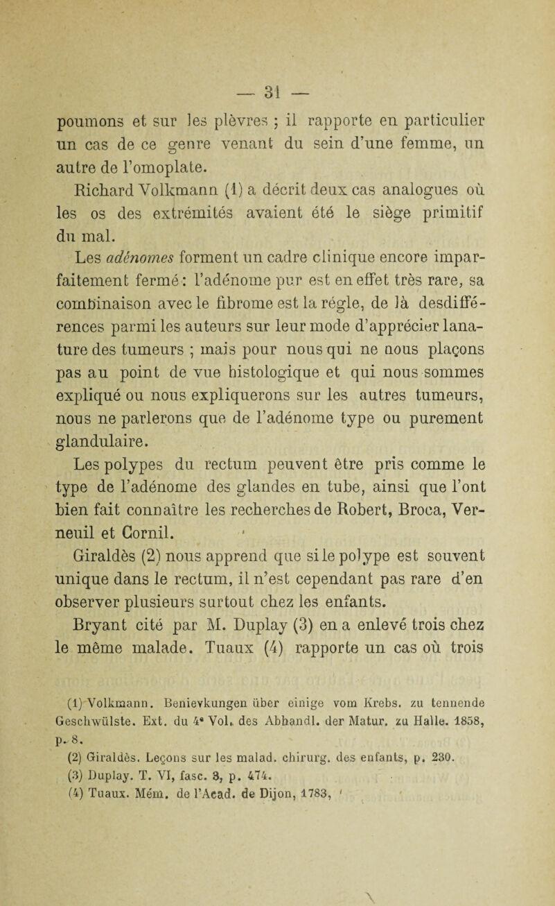 poumons et sur les plèvres ; il rapporte eu particulier un cas de ce genre venant du sein d’une femme, nn autre de l’omoplate. Richard Volkmann (t) a décrit deux cas analogues où les os des extrémités avaient été le siège primitif du mal. Les adénomes forment un cadre clinique encore impar¬ faitement fermé: l’adénome pur est en effet très rare, sa combinaison avec le fibrome est la régie, de là desdiffé¬ rences parmi les auteurs sur leur mode d’apprécier lana- ture des tumeurs ; mais pour nous qui ne nous plaçons pas au point de vue histologique et qui nous sommes expliqué ou nous expliquerons sur les autres tumeurs, nous ne parlerons que de l’adénome type ou purement glandulaire. Les polypes du rectum peuvent être pris comme le type de l’adénome des glandes en tube, ainsi que l’ont bien fait connaître les recherches de Robert, Broca, Ver- neuil et Gornil. Giraldès (2) nous apprend que si le polype est souvent unique dans le rectum, il n’est cependant pas rare d’en observer plusieurs surtout chez les enfants. Bryant cité par M. Duplay (3) en a enlevé trois chez le même malade. Tuaux (4) rapporte un cas où trois (1) Volkmann. Benievkungen über einige vom Krebs. zu tennende Geschwülste. Ext. du 4* Vol,, des Abhandl. der Matur. zu Halle. 1858, p^8. (2) Giraldès. Leçons sur les malad. chirurg. des enfants, p. 230. (3) Duplay. T. VI, fasc. 3, p. 474. (4) Tuaux. Mém. de l’Aead. de Dijon, 1783, 1 2 3 4 \