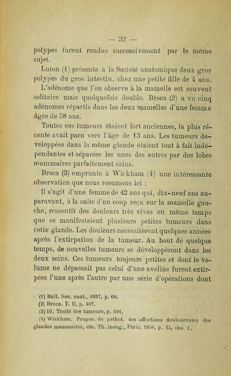 polypes furent rendus successivement par le même sujet. Luton (1) présente à la Société anatomique deux gros polypes du gros intestin, chez une petite fille de 4 ans. L’adénome que l’on observe à la mamelle est souvent solitaire mais quelquefois double. Broca (2) a vu cinq adénomes répartis dans les deux mamelles d’une femme âgée de 58 ans. Toutes ces tumeurs étaient fort anciennes, Ja plus ré¬ cente avait paru vers l’âge de 13 ans. Les tumeurs dé¬ veloppées dans la même glande étaient tout à fait indé¬ pendantes et séparées les unes des autres par des lobes mammaires parfaitement sains. Broca (3) emprunte à Wickham (4) une intéressante observation que nous résumons ici : Il s’agit d’une femme de 42 ans qui, dix-neuf ans au¬ paravant, à la suite d’un coup reçu sur la mamelle gau¬ che, ressentit des douleurs très vives en même temps que se manifestaient plusieurs petites tumeurs dans cette glande. Les douleurs nécessitèrent quelques années après l’extirpation de la tumeur. Au bout de quelque temps, de nouvelles tumeurs se développèrent dans les deux seins. Ces tumeurs toujours petites et dont le vo¬ lume ne dépassait pas celui d’une aveline furent extir¬ pées Tune après l’autre par une série d’opérations dont (1) Bull. Soc. anat., 1857, p. 69. » - • * (2) Broca. T. II, p. 407. (3) Id. Traité des tumeurs, p. 491, (4) Wickham. Propos, de pathol. des affections douloureuses des glandes mammaires, etc. Th. inaug., Paris, 1850, p. 15, obs. 1.