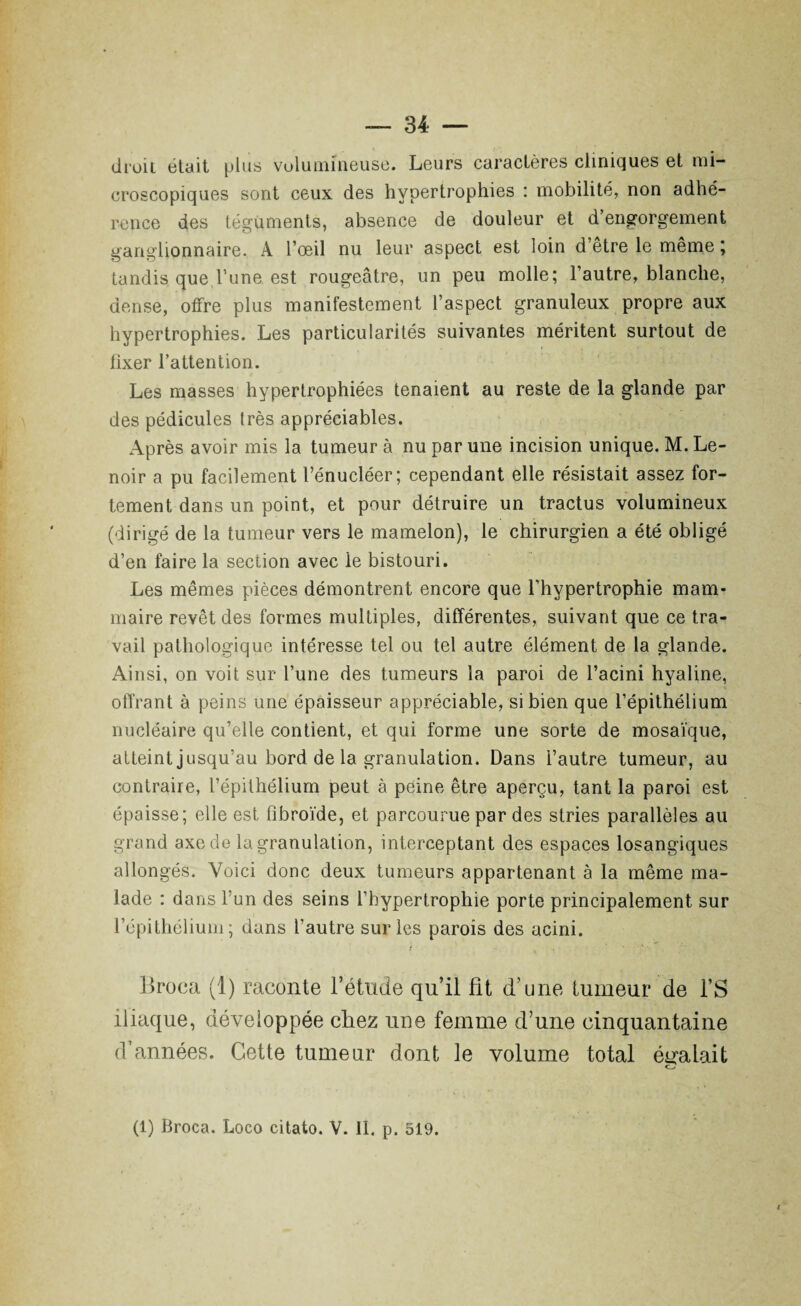 droit était plus volumineuse. Leurs caractères cliniques et mi¬ croscopiques sont ceux des hypertrophies : mobilité, non adhé¬ rence des téguments, absence de douleur et d’engorgement ganglionnaire. À l’œil nu leur aspect est loin d’etre le meme ; tandis que l’une est rougeâtre, un peu molle; l’autre, blanche, dense, offre plus manifestement l’aspect granuleux propre aux hypertrophies. Les particularités suivantes méritent surtout de fixer l’attention. Les masses hypertrophiées tenaient au reste de la glande par des pédicules très appréciables. Après avoir mis la tumeur à nu par une incision unique. M. Le- noir a pu facilement l’énucléer; cependant elle résistait assez for¬ tement dans un point, et pour détruire un tractus volumineux (dirigé de la tumeur vers le mamelon), le chirurgien a été obligé d’en faire la section avec le bistouri. Les mêmes pièces démontrent encore que l’hypertrophie mam¬ maire revêt des formes multiples, différentes, suivant que ce tra¬ vail pathologique intéresse tel ou tel autre élément de la glande. Ainsi, on voit sur l’une des tumeurs la paroi de l’acini hyaline, offrant à peins une épaisseur appréciable, si bien que l’épithélium nucléaire qu’elle contient, et qui forme une sorte de mosaïque, atteint jusqu’au bord de la granulation. Dans l’autre tumeur, au contraire, l’épithélium peut à peine être aperçu, tant la paroi est épaisse; elle est fibroïde, et parcourue par des stries parallèles au grand axe de la granulation, interceptant des espaces losangiques allongés. Voici donc deux tumeurs appartenant à la même ma¬ lade : dans l’un des seins l’hypertrophie porte principalement sur l’épithélium; dans l’autre sur les parois des acini. Broea (1) raconte l’étude qu’il fit d’une fumeur de l’S iliaque, développée chez une femme d’une cinquantaine d’années. Cette tumeur dont le volume total égalait (1) Broca. Loco citato. V. II. p. 519.