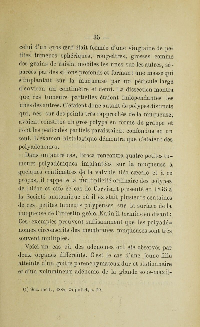 celui d’un gros œuf était formée d'une vingtaine de pe¬ tites tumeurs sphériques, rougeâtres, grosses comme des grains de raisin, mobiles les unes sur les autres, sé¬ parées par des sillons profonds et formant une masse qui s implantait sur la muqueuse par un pédicule large d’environ un centimètre et demi. La dissection montra que ces tumeurs partielles étaient indépendantes les unes des autres. C’étaient donc autant de polypes distincts qui, nés sur des points très rapprochés delà muqueuse, avaient constitué un gros polype en forme de grappe et dont les pédicules partiels paraissaient confondus en un seul. L’examen histologique démontra que c’étaient des polyadénomes. Dans un autre cas, Broca rencontra quatre petites tu¬ meurs polyadéniques implantées sur la muqueuse à quelques centimètres de la valvule iléo-cæcale et à ce propos, il rappelle la Multiplicité ordinaire des polypes de l’iléon et cite ce cas de Gorvisart présenté en 1845 à la Société anatomique où il existait plusieurs centaines de ces petites tumeurs polypeuses sur la surface de la muqueuse de l’intestin grêle. Enfin il termine en disant : Ces exemples prouvent suffisamment que les polyadé¬ nomes circonscrits des membranes muqueuses sont très souvent multiples. Voici un cas où des adénomes ont été observés par deux organes différents. C’est le cas d’une jeune fille atteinte d’un goitre parenchymateux dur et stationnaire et d’un volumineux adénome de la glande sous-maxil- r * » ... (1) Soc, méd., 1884, 24 juillet, p, 29.