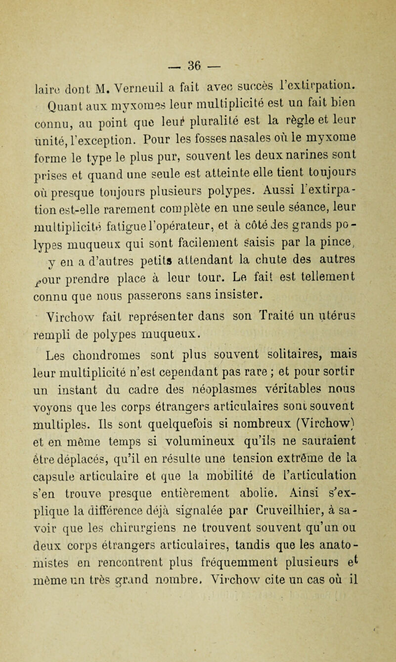 laire dont M. Verneuil a fait avec succès l’extirpation. Quant aux myxomes leur multiplicité est un fait bien connu, au point que leuif pluralité est la règle et leur unité, l’exception. Pour les fosses nasales où le myxome forme le type le plus pur, souvent les deux narines sont prises et quand une seule est atteinte elle tient toujours où presque toujours plusieurs polypes. Aussi 1 extirpa¬ tion est-elle rarement complète en une seule séance, leur multiplicité fatigue l’opérateur, et à côté des grands po¬ lypes muqueux qui sont facilement Saisis par la pince, y en a d’autres petits attendant la chute des autres ^our prendre place à leur tour. Le fait est tellement connu que nous passerons sans insister. Virchow fait représenter dans son Traité un utérus rempli de polypes muqueux. Les chondromes sont plus souvent solitaires, mais leur multiplicité n’est cependant pas rare ; et pour sortir un instant du cadre des néoplasmes véritables nous voyons que les corps étrangers articulaires sont souvent multiples. Ils sont quelquefois si nombreux (Virchow) et en même temps si volumineux qu’ils ne sauraient être déplacés, qu'il en résulte une tension extrême de la capsule articulaire et que la mobilité de l’articulation s’en trouve presque entièrement abolie. Ainsi s'ex¬ plique la différence déjà signalée par Cruveilhier, à sa¬ voir que les chirurgiens ne trouvent souvent qu’un ou deux corps étrangers articulaires, tandis que les anato¬ mistes en rencontrent plus fréquemment plusieurs e^ même un très grand nombre. Virchow cite un cas où il