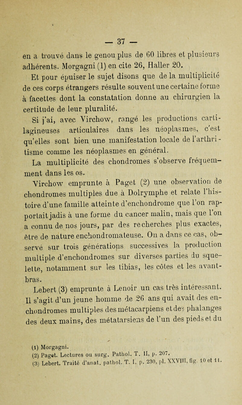 en a trouvé dans le genou plus de 60 libres et plusieurs adhérents. Morgagni (1) en cite 26, Haller 20. Et pour épuiser le sujet disons que de la multiplicité de ces corps étrangers résulte souvent une certaine forme à facettes dont la constatation donne au chirurgien la certitude de Leur pluralité. Si j’ai, avec Virchow, rangé les productions carti¬ lagineuses articulaires dans les néoplasmes, c est qu’elles sont bien une manifestation locale de l’arthri¬ tisme comme les néoplasmes en général. La multiplicité des chondromes s’observe fréquem¬ ment dans les os. Virchow emprunte à Paget (2) une observation de chondromes multiples due à Dolrymphe et relate l’his¬ toire d’une famille atteinte d’enchondrome que l’on rap¬ portait jadis à une forme du cancer malin, mais que l’on a connu de nos jours, par des recherches plus exactes, être de nature enchondromateuse. On a dans ce cas, ob¬ servé sur trois générations successives la production multiple d’enchondromes sur diverses parties du sque¬ lette, notamment sur les tibias, les côtes et les avant- bras. Lebert (3) emprunte à Lenoir un cas très intéressant. Il s’agit d’un jeune homme de 26 ans qui avait des en- chondromes multiples des métacarpiens et des phalanges des deux mains, des métatarsiens de l’un des pieds et du (1) Morgagni. (2) Paget. Lectures ou surg. Pathol. T. II, p. 20/. (3) Lebert. Traité d’anat. pathol. T. L p. 230, pl. XXVIII, fig. 10 et 11.