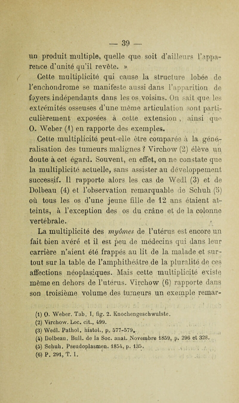 un produit multiple, quelle que soit d’ailleurs l’appa¬ rence d’unité qu’il revête. » Cette multiplicité qui cause la structure lobée de renchondrome se manifeste aussi dans l’apparition de foyers indépendants dans les os voisins. On sait que les extrémités osseuses d’une même articulation sont parti¬ culièrement exposées à cette extension , ainsi que O. Weber (1) en rapporte des exemples. Cette multiplicité, peut-elle être comparée à la géné¬ ralisation des tumeurs malignes ? Virchow (2) élève un doute à cet égard. Souvent, en effet, on ne constate que la multiplicité actuelle, sans assister au développement successif. Il rapporte alors les cas de Wedl (3) et de Dolbeau (4) et l’observation remarquable de Schuh (b) où tous les os d’une jeune fille de 12 ans étaient at¬ teints, à l’exception des os du crâne et de la colonne vertébrale. La multiplicité des myornes de l’utérus est encore un i fait bien avéré et il est peu de médecins qui dans leur carrière n’aient été frappés au lit de la malade et sur¬ tout sur la table de l’amphithéâtre de la pluralité de ces affections néoplasiques. Mais cette multiplicité existe même en dehors de l’utérus. Virchow (6) rapporte dans son troisième volume des tumeurs un exemple remar- -, 4 * . r f ► • ' • • ‘ 4 v * * - * • . v ; t (1) O. Weber. Tab. I, fig. 2. Knochengeschwulste. (2) Virchow. Loc. cit., 499. (3) Wedl. Pathol, histol., p. 577-579. (4) Dolbeau. Bull, de la Soc. anat. Novembre 1859, p. 296 et 328. (5) Schuh. Pseudoplasmen. 1854, p. 135. (6) P. 291, T. I. ‘ , , ✓