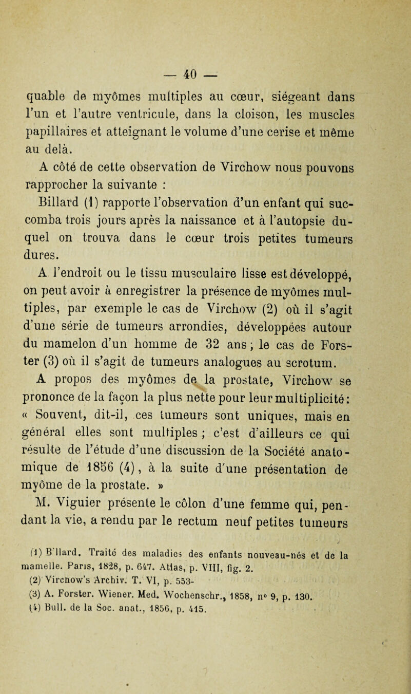 quable de myômes multiples au cœur, siégeant dans l’un et l’autre ventricule, dans la cloison, les muscles papillaires et atteignant le volume d’une cerise et même au delà. A côté de cette observation de Virchow nous pouvons rapprocher la suivante : Billard (1) rapporte l’observation d’un enfant qui suc¬ comba trois jours après la naissance et à l’autopsie du¬ quel on trouva dans le cœur trois petites tumeurs dures. A l’endroit ou le tissu musculaire lisse est développé, on peut avoir à enregistrer la présence de myômes mul¬ tiples, par exemple le cas de Virchow (2) où il s’agit d’une série de tumeurs arrondies, développées autour du mamelon d’un homme de 32 ans ; le cas de Fors- ter (3) où il s’agit de tumeurs analogues au scrotum. A propos des myômes de la prostate, Virchow se prononce de la façon la plus nette pour leur multiplicité: « Souvent, dit-il, ces tumeurs sont uniques, mais en générai elles sont multiples ; c’est d’ailleurs ce qui résulte de l’étude d’une discussion de la Société anato¬ mique de 18b6 (4), à la suite d’une présentation de myôme de la prostate. » M. Viguier présente le côlon d’une femme qui, pen¬ dant la vie, a rendu par le rectum neuf petites tumeurs . , * ¥ (1) B llard. Traité des maladies des enfants nouveau-nés et de la mamelle. Pans, 1828, p. 647. Atias, p. VIII, fig. 2. (2) Vircnow’s Archiv. T. VI, p. 553- (3) A. Forster. Wiener. Med. Wochenschr., 1858, n° 9, p. 130.