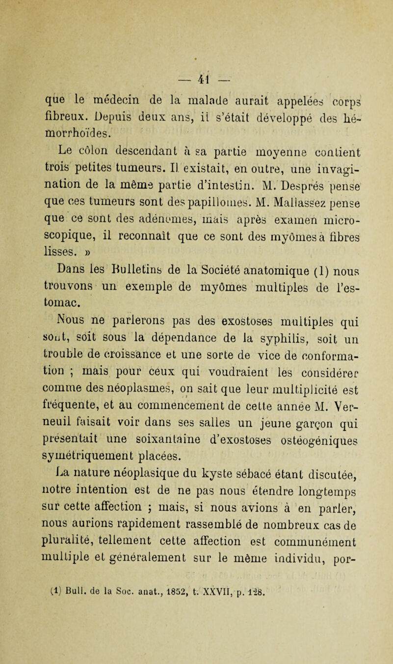 que le médecin de la malade aurait appelées corps fibreux. Depuis deux ans, il s’était développé des hé- morrhoïdes. Le côlon descendant à sa partie moyenne contient trois petites tumeurs. Il existait, en outre, une invagi¬ nation de la même partie d’intestin. M. Després pense que ces tumeurs sont despapillomes. M. Mallassez pense que ce sont des adénomes, mais après examen micro¬ scopique, il reconnaît que ce sont des myômes à fibres lisses. » Dans les Bulletins de la Société anatomique (1) nous trouvons un exemple de myômes multiples de l’es¬ tomac. Nous ne parlerons pas des exostoses multiples qui sont, soit sous la dépendance de la syphilis, soit un trouble de croissance et une sorte de vice de conforma¬ tion ; mais pour ceux qui voudraient les considérer comme des néoplasmes, on sait que leur multiplicité est fréquente, et au commencement de cette année M. Ver- neuil faisait voir dans ses salies un jeune garçon qui présentait une soixantaine d’exostoses ostéogéniques symétriquement placées. La nature néoplasique du kyste sébacé étant discutée, notre intention est de ne pas nous étendre longtemps sur cette affection ; mais, si nous avions à en parler, nous aurions rapidement rassemblé de nombreux cas de pluralité, tellement cette affection est communément multiple et généralement sur le même individu, por-