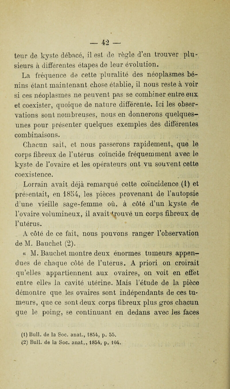 sieurs à differentes étapes de leur évolution. La fréquence de cette pluralité des néoplasmes bé¬ nins étant maintenant chose établie, il nous reste à voir si ces néoplasmes ne peuvent pas se combiner entre eux et coexister, quoique de nature différente. Ici les obser¬ vations sont nombreuses, nous en donnerons quelques- unes pour présenter quelques exemples des différentes combinaisons. Chacun sait, et nous passerons rapidement, que le corps fibreux de l’utérus coïncide fréquemment avec le kyste de l’ovaire et les opérateurs ont vu souvent cette coexistence. Lorrain avait déjà remarqué cette coïncidence (1) et présentait, en 1854, les pièces provenant de l’autopsie d une vieille sage-femme où, à côté d’un kyste de l’ovaire volumineux, il avait trouvé un corps fibreux de l’utérus. A côté de ce fait, nous pouvons ranger l’observation de M. Bauchet (2). « M. Bauchet montre deux énormes tumeurs appen- dues de chaque côté de l’uterus. A priori on croirait qu’elles appartiennent aux ovaires, on voit en effet entre elles la cavité utérine. Mais l’étude de la pièce démontre que les ovaires sont indépendants de ces tu¬ meurs, que ce sont deux corps fibreux plus gros chacun que le poing, se continuant en dedans avec les faces (1) Bull, de la Soc. anat., 1854, p. 55.