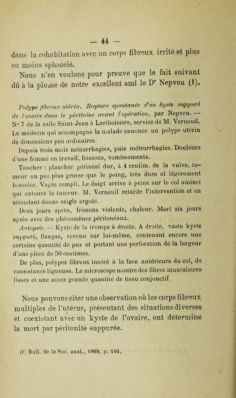 dans la cohabitation avec un corps fibreux irrité et plus ou moins sphacéié. Nous n’en voulons pour preuve que le fait suivant dû à la plume de notre excellent ami le Dr Nepveu (1). Polype fibreux utérin. Rupture spontanée d'un kyste suppuré de lovaire dans le péritoine avant l opération, par Nepveu. * N° 7 de la salle Saint-Jean à Lariboisière, service de M. Verneuil, Le médecin qui accompagne la malade annonce un polype utérin de dimensions peu ordinaires. Depuis trois mois ménorrhagies, puis métrorrhagies. Douleurs d'une femme en travail, frissons, vomissements. Toucher : plancher périnéal dur, a 4 centim. de ia vulve, tu¬ meur un peu plus grosse que le poing, très dure et légèrement bosselée. Vagin rempli. Le doigt arrive à peine sur le col aminci qui entoure la tumeur. M. Verneuil retarde 1 intervention et en attendant donne seigle ergoté. Deux jours après, frissons violents, chaleur. Mort six jours après avec des phénomènes péritonéaux. Autopsie. — Kyste de la trompe à droite. A droite, vaste kyste suppuré, flasque, revenu sur lui-même, contenant encore une certaine quantité de pus et portant une perforation de la largeur d’une pièce de 50 centimes. De plus, polypes fibreux inséré à la face antérieure du col, de consistance ligneuse. Le microscope montre des fibres musculaires lisses et une assez grande quantité de tissu conjonctif. Nous pouvons citer une observation où les corps fibreux multiples de l’utérus, présentant des situations diverses et coexistant avec un kyste de l’ovaire, ont déterminé la mort par péritonite suppurée.