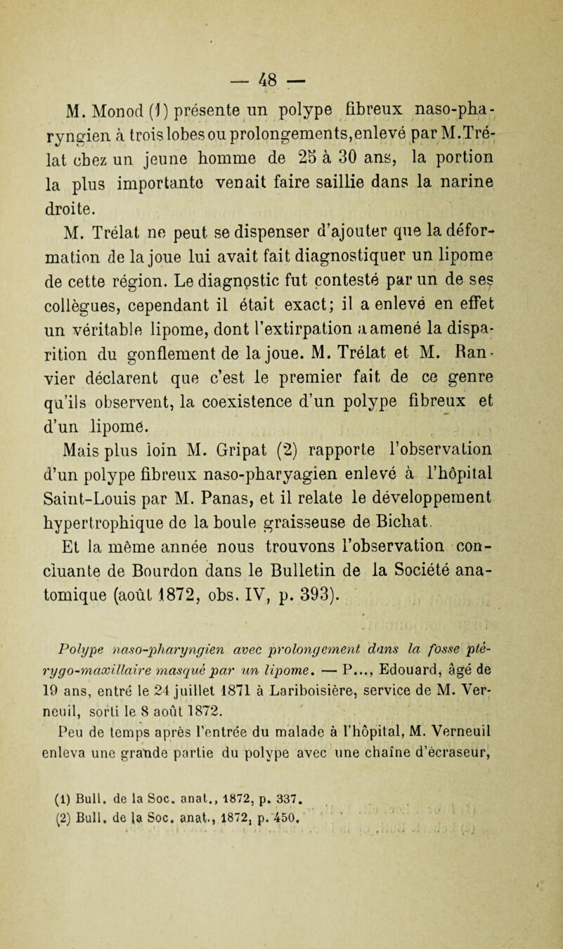 M. Monod (1) présente un polype fibreux naso-pha- ryngien à trois lobes ou prolongements,enlevé par M.Tré- lat chez un jeune homme de 2b à 30 ans, la portion la plus importante venait faire saillie dans la narine droite. M. Trélat ne peut se dispenser d’ajouter que la défor¬ mation de la joue lui avait fait diagnostiquer un lipome de cette région. Le diagnostic fut contesté par un de ses collègues, cependant il était exact; il a enlevé en effet un véritable lipome, dont l’extirpation a amené la dispa¬ rition du gonflement de la joue. M. Trélat et M. Ran- vier déclarent que c’est le premier fait de ce genre qu’ils observent, la coexistence d’un polype fibreux et d’un lipome. Mais plus loin M. Gripat (2) rapporte l’observation d’un polype fibreux naso-pharyagien enlevé à l’hôpital Saint-Louis par M. Panas, et il relate le développement hypertrophique de la boule graisseuse de Bicliat. Et la même année nous trouvons l’observation con¬ cluante de Bourdon dans le Bulletin de la Société ana¬ tomique (août 1872, obs. IV, p. 393). Polype naso-pharyngien avec prolongement dans la fosse ptê- rygo-maxillaire masqué par un lipome. — P..., Edouard, âgé de 19 ans, entré le 24 juillet 1871 à Lariboisière, service de M. Ver- neuil, sorti le 8 août 1872. Peu de temps après l’entrée du malade à l’hôpital, M. Verneuil enleva une grande partie du polype avec une chaîne d’écraseur, (1) Bull, de la Soc. anat., 1872, p. 337.