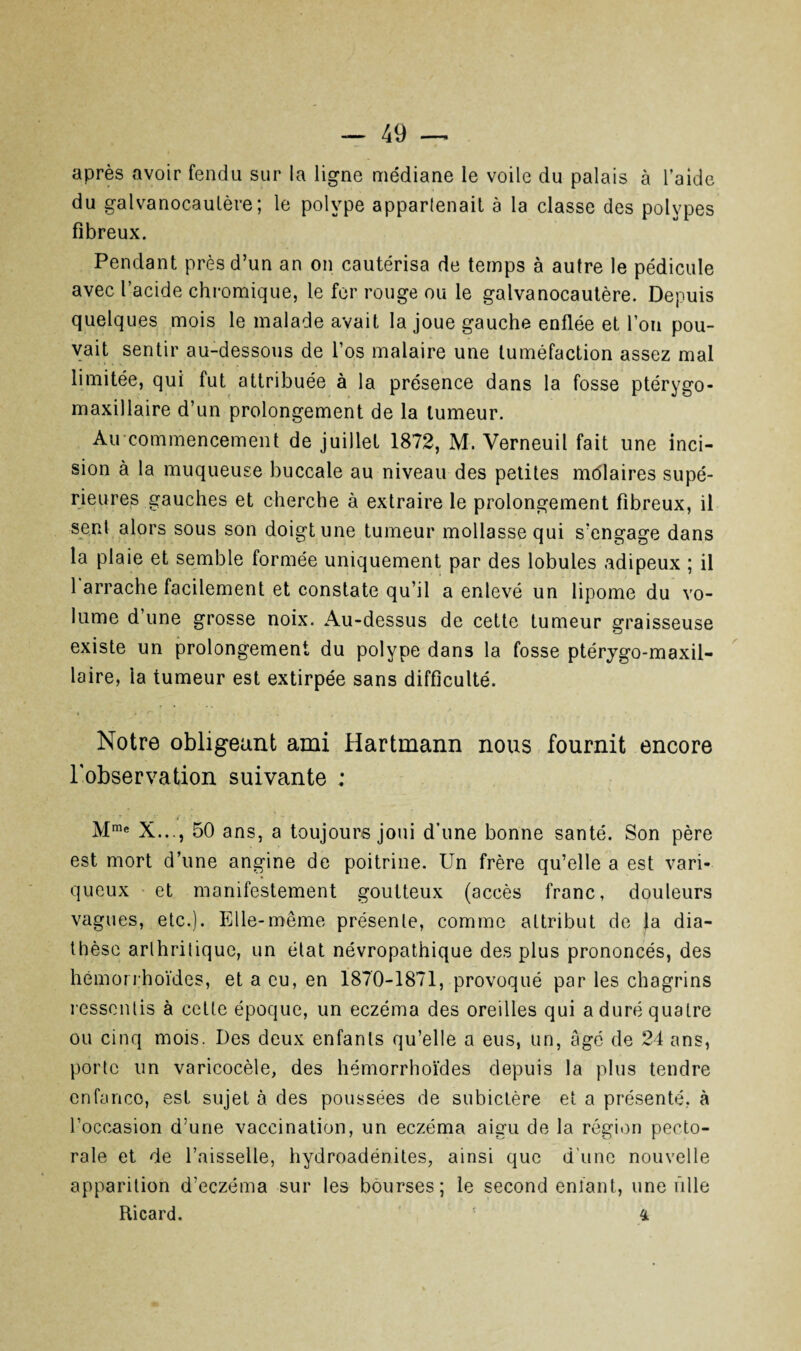 après avoir fendu sur la ligne médiane le voile du palais à l’aide du galvanocaulère; le polype appartenait à la classe des polypes fibreux. Pendant près d’un an on cautérisa de temps à autre le pédicule avec l’acide chromique, le fer rouge ou le galvanocautère. Depuis quelques mois le malade avait la joue gauche enflée et l’on pou¬ vait sentir au-dessous de l’os malaire une tuméfaction assez mal limitée, qui fut attribuée à la présence dans la fosse ptérygo- maxillaire d’un prolongement de la tumeur. Au commencement de juillet 1872, M. Verneuil fait une inci¬ sion à la muqueuse buccale au niveau des petites môlaires supé¬ rieures gauches et cherche à extraire le prolongement fibreux, il sent alors sous son doigt une tumeur mollasse qui s’engage dans la plaie et semble formée uniquement par des lobules adipeux ; il 1 arrache facilement et constate qu’il a enlevé un lipome du vo¬ lume d’une grosse noix. Au-dessus de cette tumeur graisseuse existe un prolongement du polype dans la fosse ptérygo-maxil- laire, la tumeur est extirpée sans difficulté. Notre obligeant ami Hartmann nous fournit encore l'observation suivante : Mme X..., 50 ans, a toujours joui d’une bonne santé. Son père est mort d’une angine de poitrine. Un frère qu’elle a est vari¬ queux et manifestement goutteux (accès franc, douleurs vagues, etc.). Elle-même présente, comme attribut de la dia¬ thèse arthritique, un état névropathique des plus prononcés, des hémorrhoïdes, et a eu, en 1870-1871, provoqué par les chagrins ressentis à cette époque, un eczéma des oreilles qui a duré quatre ou cinq mois. Des deux enfants qu’elle a eus, un, âgé de 24 ans, porte un varicocèle, des hémorrhoïdes depuis la plus tendre enfance, est sujet à des poussées de subictère et a présenté, à l’occasion d’une vaccination, un eczéma aigu de la région pecto¬ rale et de l’aisselle, hydroadénites, ainsi que d’une nouvelle apparition d’eczéma sur les bourses; le second enfant., une fille