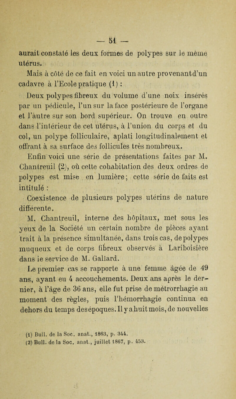 aurait constaté ies deux formes de polypes sur le même utérus. Mais à côté de ce fait en voici un autre provenant d’un cadavre à l’Ecole pratique (1) : Deux polypes fibreux du volume d’une noix insérés par un pédicule, l’un sur la face postérieure de l’organe et l’autre sur son bord supérieur. On trouve en outre dans l’intérieur de cet utérus, à l’union du corps et du col, un polype folliculaire, aplati longitudinalement et offrant à sa surface des follicules très nombreux. Enfin voici une série de présentations faites par M. Chantreuil (2), où cette cohabitation des deux ordres de polypes est mise en lumière; cette série de faits est intitulé : i Coexistence de plusieurs polypes utérins de nature différente. M. Chantreuil, interne des hôpitaux, met sous les yeux de la Société un certain nombre de pièces ayant trait à la présence simultanée, dans trois cas, de polypes muqueux et de corps fibreux observés à Lariboisière dans ie service de M. Gallard. Le premier cas se rapporte à une femme âgée de 49 ans, ayant eu 4 accouchements. Deux ans après le der¬ nier, à l’âge de 36 ans, elle fut prise de métrorrhagie au moment des règles, puis l’hémorrhagie continua en dehors du temps des époques. Il y ahuit mois, de nouvelles (1) Bull, de la Soc. anat., 1863, p. 344.