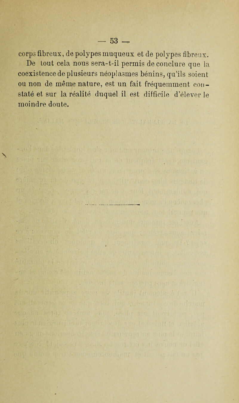 corps fibreux, de polypes muqueux et de polypes fibreux. De tout cela nous sera-t-il permis de conclure que la coexistence de plusieurs néoplasmes bénins, qu’ils soient ou non de même nature, est un fait fréquemment con¬ staté et sur la réalité duquel il est difficile d’élever le moindre doute. \