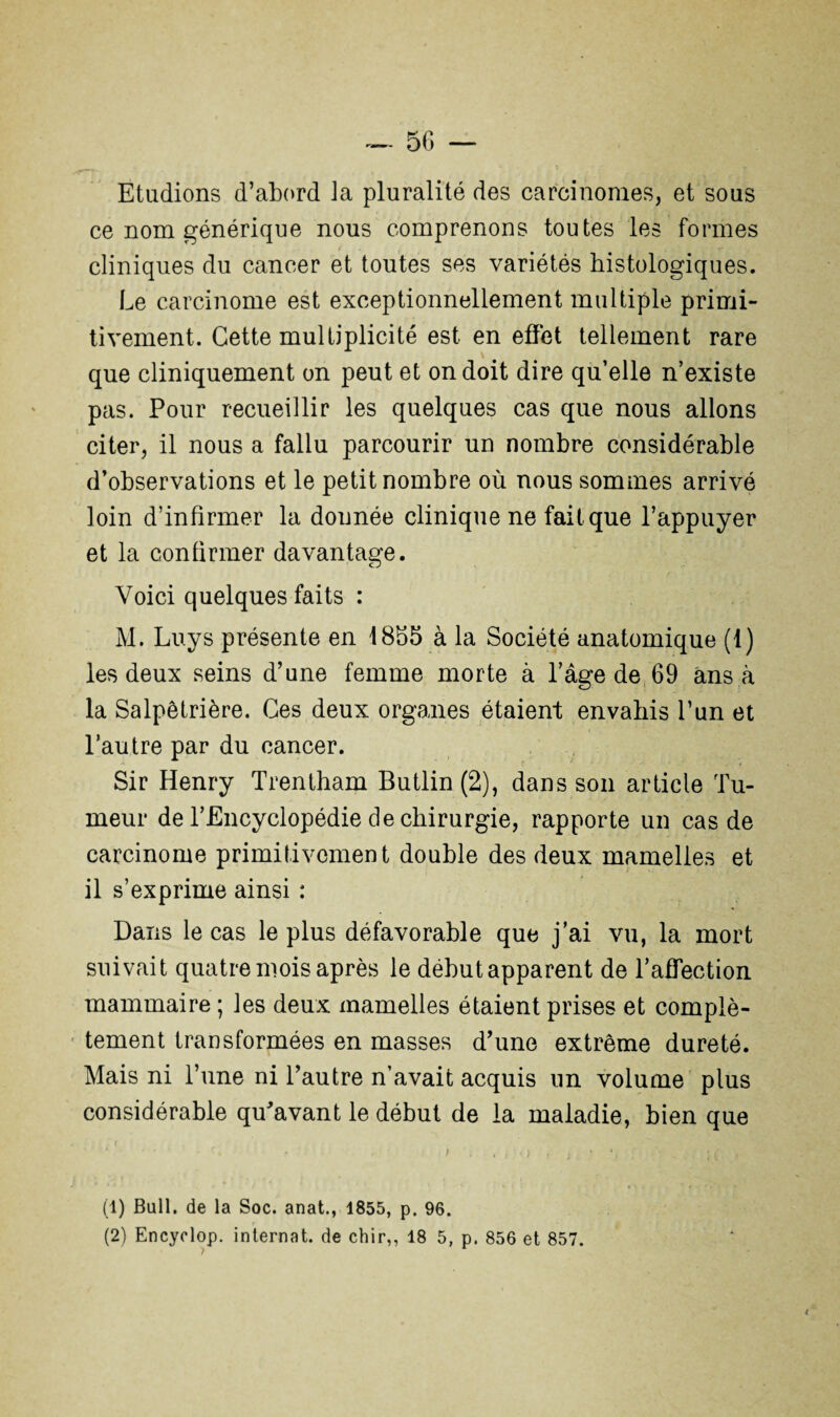 ~ 5G — Etudions d’abord la pluralité des carcinomes, et sous ce nom générique nous comprenons toutes les formes cliniques du cancer et toutes ses variétés histologiques. Le carcinome est exceptionnellement multiple primi¬ tivement. Cette multiplicité est en effet tellement rare que cliniquement on peut et on doit dire qu elle n’existe pas. Pour recueillir les quelques cas que nous allons citer, il nous a fallu parcourir un nombre considérable d’observations et le petit nombre où nous sommes arrivé loin d’infirmer la donnée clinique ne fait que l’appuyer et la confirmer davantage. Voici quelques faits : M. Luys présente en 4 855 à la Société anatomique (1) les deux seins d’une femme morte à l’âge de 69 ans à la Salpêtrière. Ces deux organes étaient envahis l’un et l’autre par du cancer. Sir Henry Trentham Butlin (2), dans son article Tu¬ meur de l’Encyclopédie de chirurgie, rapporte un cas de carcinome primitivement double des deux mamelles et il s’exprime ainsi : Dans le cas le plus défavorable que j’ai vu, la mort suivait quatre mois après le début apparent de l’affection mammaire ; les deux mamelles étaient prises et complè¬ tement transformées en masses d’une extrême dureté. Mais ni l’une ni l’autre n’avait acquis un volume plus considérable qu’avant le début de la maladie, bien que ‘ ' * - <■ » • ; ; 4 ; ■ ) f ; , ‘ (1) Bull, de la Soc. anat., 1855, p. 96.