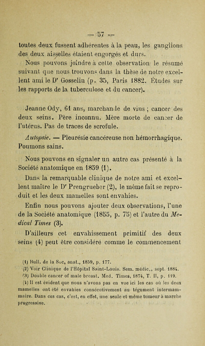 toutes deux fussent adhérentes à la peau, les ganglions des deux aisselles étaient engorgés et durs. Nous pouvons joindre à cette observation le résumé suivant que nous trouvons dans la thèse de notre excel¬ lent ami le Dr Gosselin (p. 35, Paris 1882. Études sur les rapports de la tuberculose et du cancer). Jeanne Ody, 61 ans, marchande de vins ; cancer des deux seins. Père inconnu. Mère morte de cancer de Putérus. Pas de traces de scrofule. Autopsie. — Pleurésie cancéreuse non hémorrhagique. Poumons sains. Nous pouvons en signaler un autre cas présenté à la Société anatomique en 1859 (1). Dans la remarquable clinique de notre ami et excel¬ lent maître le Dr Prengrueber (2), le même fait se repro¬ duit et les deux mamelles sont envahies. Enfin nous pouvons ajouter deux observations, l’une de la Société anatomique (1855, p. 75) et l’autre du Me¬ dical Times (3). D’ailleurs cet envahissement primitif des deux seins (4) peut être considéré comme le commencement (1) Hull. de la Suc, anat., 1859, p. 177. (2) Voir Clinique de l’Hôpital Saint-Louis. Sem. médic., sept. 1884. (3) Double cancer of male breast. Med. Times, 1874, T. II, p. 119. (i) Il est évident que nous n’avons pas en vue ici les cas où les deux mamelles ont été envahies consécutivement au tégument intermam¬ maire. Dans ces cas, c’est, en effet, une. seule et même tumeur à marche progressive.