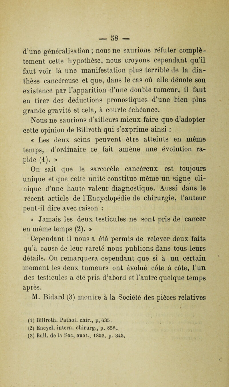 d’une généralisation; nous ne saurions réfuter complè¬ tement cette hypothèse, nous croyons cependant qu’il faut voir là une manifestation plus terrible de la dia¬ thèse cancéreuse et que, dans le cas où elle dénote son existence par l’apparition d’une double tumeur, il faut en tirer des déductions pronostiques d’une bien plus grande gravité et cela, à courte échéance. Nous ne saurions d’ailleurs mieux faire que d’adopter cette opinion de Billroth qui s’exprime ainsi : « Les deux seins peuvent être atteints en même temps, d’ordinaire ce fait amène une évolution ra¬ pide (1). » On sait que le sarcocèle cancéreux est toujours unique et que cette unité constitue même un signe cli¬ nique d’une haute valeur diagnostique. Aussi dans le récent article de l’Encyclopédie de chirurgie, l’auteur peut-il dire avec raison : « Jamais les deux testicules ne sont pris de cancer en même temps (2). » Cependant il nous a été permis de relever deux faits qu’à cause de leur rareté nous publions dans tous leurs détails. On remarquera cependant que si à un certain moment les deux tumeurs ont évolué côte à côte, l’un des testicules a été pris d’abord et l’autre quelque temps après. M. Bidard (3) montre à la Société des pièces relatives i (1) Billroth. Pathol, chir., p, 635. (2) Encycl. intern. chirurg., p. 858. (3) Bull, delà Soc, anat., 1853, p. 345.