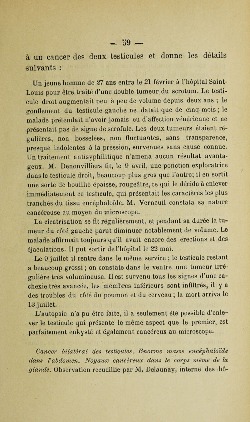 à un cancer des deux testicules et donne les détails suivants : Un jeune homme de 27 ans entra le 21 février à l’hôpital Saint- Louis pour être traité d’une double tumeur du scrotum. Le testi¬ cule droit augmentait peu à peu de volume depuis deux ans ; le gonflement du testicule gauche ne datait que de cinq mois ; le malade prétendait n’avoir jamais eu d’affection vénérienne et ne présentait pas de signe de scrofule. Les deux tumeurs étaient ré¬ gulières, non bosselées, non fluctuantes, sans transparence, presque indolentes à la pression, survenues sans cause connue. Un traitement antisyphilitique n’amena aucun résultat avanta¬ geux. M. Denonvilliers fit, le 9 avril, une ponction exploratrice dans le testicule droit, beaucoup plus gros que l’autre; il en sortit une sorte de bouillie épaisse, rougeâtre, ce qui le décida à enlever immédiatement ce testicule, qui présentait les caractères les plus tranchés du tissu encéphaloïde. M. Verneuil constata sa nature cancéreuse au moyen du microscope. La cicatrisation se fit régulièrement, et pendant sa durée la tu¬ meur du côté gauche parut diminuer notablement de volume. Le malade affirmait toujours qu’il avait encore des érections et des éjaculations. Il put sortir de l’hôpital le 22 mai. Le 9 juillet il rentre dans le même service ; le testicule restant a beaucoup grossi ; on constate dans le ventre une tumeur irré¬ gulière très volumineuse. Il est survenu tous les signes d’une ca¬ chexie très avancée, les membres inférieurs sont infiltrés, il y a des troubles du côté du poumon et du cerveau ; la mort arriva le 13 juillet. L’autopsie n’a pu être faite, il a seulement été possible d’enle¬ ver le testicule qui présente le même aspect que le premier, est parfaitement enkysté et également cancéreux au microscope. Cancer bilatéral des testicules. Enorme masse encéphaloïde dans Vabdomen. Noyaux cancéreux dans le corps même de la glande. Observation recueillie par M. Delaunay, interne des hô-