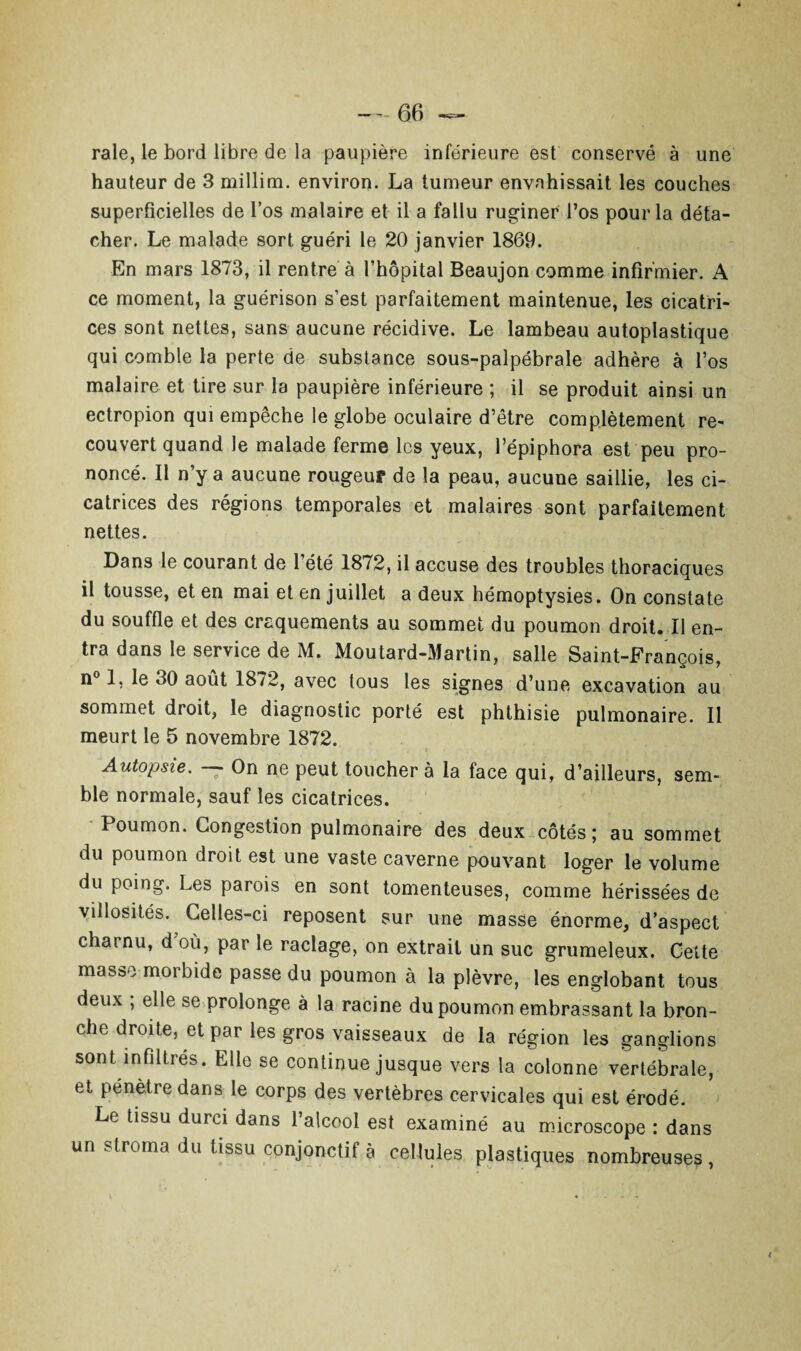 raie, le bord libre de la paupière inférieure est conservé à une hauteur de 3 millim. environ. La tumeur envahissait les couches superficielles de l’os malaire et il a fallu ruginer l’os pour la déta¬ cher. Le malade sort guéri le 20 janvier 1869. En mars 1873, il rentre à l’hôpital Beaujon comme infirmier. A ce moment, la guérison s’est parfaitement maintenue, les cicatri¬ ces sont nettes, sans aucune récidive. Le lambeau autoplastique qui comble la perte de substance sous-palpébrale adhère à l’os malaire et tire sur la paupière inférieure ; il se produit ainsi un ectropion qui empêche le globe oculaire d’être complètement re¬ couvert quand le malade ferme les yeux, l’épiphora est peu pro¬ noncé. Il n’y a aucune rougeur de la peau, aucune saillie, les ci¬ catrices des régions temporales et malaires sont parfaitement nettes. Dans le courant de l’été 1872, il accuse des troubles thoraciques il tousse, et en mai et en juillet a deux hémoptysies. On constate du souffle et des craquements au sommet du poumon droit. Il en¬ tra dans le service de M. Moutard-Martin, salle Saint-François, n° 1, le 30 août 1872, avec tous les signes d’une excavation au sommet droit, le diagnostic porté est phthisie pulmonaire. Il meurt le 5 novembre 1872. Autopsie. — On ne peut toucher à la face qui, d’ailleurs, sem¬ ble normale, sauf les cicatrices. Poumon. Congestion pulmonaire des deux côtés ; au sommet du poumon droit est une vaste caverne pouvant loger le volume du poing. Les parois en sont tomenteuses, comme hérissées de villosités. Celles-ci reposent sur une masse énorme, d’aspect charnu, d où, par le raclage, on extrait un suc grumeleux. Cette masse morbide passe du poumon à la plèvre, les englobant tous deux ; elle se prolonge à la racine du poumon embrassant la bron¬ che droite, et par les gros vaisseaux de la région les ganglions sont infiltrés. Elle se continue jusque vers la colonne vertébrale, et pénètre dans le corps des vertèbres cervicales qui est érodé. Le tissu durci dans l’alcool est examiné au microscope : dans un stroma du tissu conjonctif à cellules plastiques nombreuses,