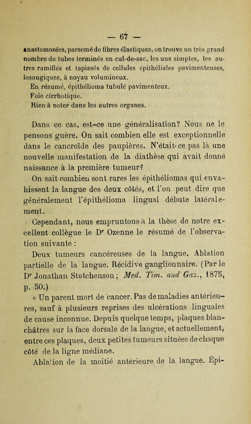 anastomosées, parsemé de fibres élastiques, on trouve un très grand nombre de tubes terminés en cul-de-sac, les uns simples, les au¬ tres ramifiés et tapissés de cellules épithéliales pavimenteuses, losangiques, à noyau volumineux. En résumé, épithélioma tubulé pavimenteux. Foie cirrhotique. Rien à noter dans les autres organes. Dans ce cas, est-ce une généralisation? Nous ne le pensons guère. On sait combien elle est exceptionnelle dans le cancroïde des paupières. N’était-ce pas là une nouvelle manifestation de la diathèse qui avait donné naissance à la première tumeur? On sait combien sont rares les épithéliomas qui enva¬ hissent la langue des deux côtés, et l’on peut dire que généralement l’épithélioma lingual débute latérale¬ ment. Cependant, nous empruntons *à la thèse de notre ex¬ cellent collègue le Dr Ozenne le résumé de l’observa¬ tion suivante : Deux tumeurs cancéreuses de la langue. Ablation partielle de la langue. Récidive ganglionnaire. (Parle Dr Jonathan Stutchenson ; Med. Tim. and Gaz., 1878, p. 80.) « Un parent mort de cancer. Pas de maladies antérieu¬ res, sauf à plusieurs reprises des ulcérations linguales de cause inconnue. Depuis quelque temps, plaques blan¬ châtres sur la face dorsale de la langue, et actuellement, entre ces plaques, deux petites tumeurs situées de chaque côté de la ligne médiane. Abla'ion de la moitié antérieure de la langue. Épi-