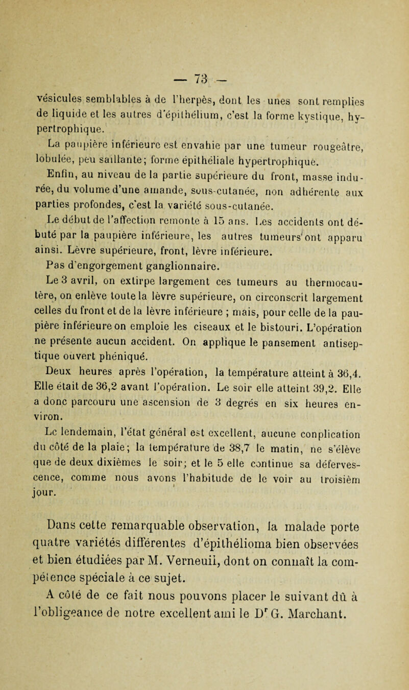 vésicules semblables à de l’herpès, dont les unes sont remplies de liquide et les autres d’épithélium, c’est la forme kystique, hy¬ pertrophique. La paupière inférieure est envahie par une tumeur rougeâtre, lobulée, peu saillante; forme épithéliale hypertrophique. Enfin, au niveau de la partie supérieure du front, masse indu¬ rée, du volume d’une amande, sous-cutanée, non adhérente aux parties profondes, c'est la variété sous-cutanée. Le début de l’affection remonte à 15 ans. Les accidents ont dé¬ buté par la paupière inférieure, les autres tumeurs’ont apparu ainsi. Lèvre supérieure, front, lèvre inférieure. Pas d’engorgement ganglionnaire. Le 3 avril, on extirpe largement ces tumeurs au thermocau¬ tère, on enlève toute la lèvre supérieure, on circonscrit largement celles du front et de la lèvre inférieure ; mais, pour celle de la pau¬ pière inférieure on emploie les ciseaux et le bistouri. L’opération ne présente aucun accident. On applique le pansement antisep¬ tique ouvert phéniqué. Deux heures après l’opération, la température atteint à 36,4. Elle était de 36,2 avant l’opéralion. Le soir elle atteint 39,2. Elle a donc parcouru une ascension de 3 degrés en six heures en¬ viron. Le lendemain, l’état général est excellent, aucune conplication du côté de la plaie; la température de 38,7 le matin, ne s’élève que de deux dixièmes le soir; et le 5 elle continue sa déferves¬ cence, comme nous avons l’habitude de le voir au troisièm jour. Dans cette remarquable observation, la malade porte quatre variétés différentes d’épithélioma bien observées et bien étudiées par M. Verneuil, dont on connaît la com¬ pétence spéciale à ce sujet. A côté de ce fait nous pouvons placer le suivant dû à l’obligeance de notre excellent ami le DrG. Marchant.