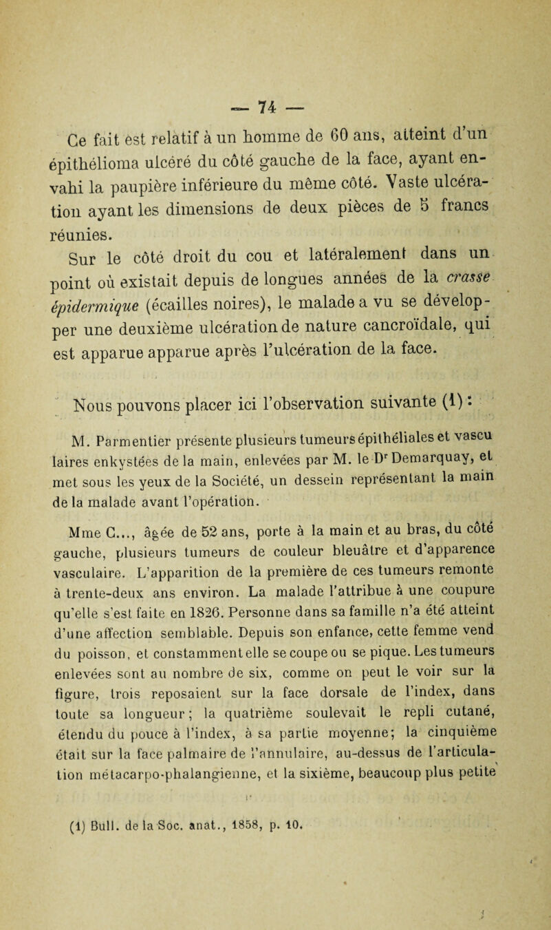 épithelioma ulcéré du coté gauche de la face, ayant en¬ vahi la paupière inférieure du même côté. Vaste ulcéra¬ tion ayant les dimensions de deux pièces de 5 francs réunies. Sur le côté droit du cou et latéralement dans un point où existait depuis de longues années de la crasse épidermique (écailles noires), le malade a vu se dévelop¬ per une deuxième ulcération de nature cancroïdale, <pui est apparue apparue après l’ulcération de la face. Nous pouvons placer ici l’ohservation suivante (1) : M. Parmentier présente plusieurs tumeurs épithéliales et vascu laires enkystées delà main, enlevées par M. le Dr Demarquay, et met sous les yeux de la Société, un dessein représentant la main delà malade avant l’opération. Mme G..., âgée de 52 ans, porte à la main et au bras, du côté gauche, plusieurs tumeurs de couleur bleuâtre et d’apparence vasculaire. L’apparition de la première de ces tumeurs remonte à trente-deux ans environ. La malade l’attribue à une coupure qu’elle s’est faite en 1826. Personne dans sa famille n’a été atteint d’une affection semblable. Depuis son enfance, cette femme vend du poisson, et constamment elle se coupe ou se pique. Les tumeurs enlevées sont au nombre de six, comme on peut le voir sur la figure, trois reposaient sur la face dorsale de l’index, dans toute sa longueur ; la quatrième soulevait le repli cutané, étendu du pouce à l’index, à sa partie moyenne; la cinquième était sur la face palmaire de l’annulaire, au-dessus de l’articula¬ tion métacarpo-phalangienne, et la sixième, beaucoup plus petite