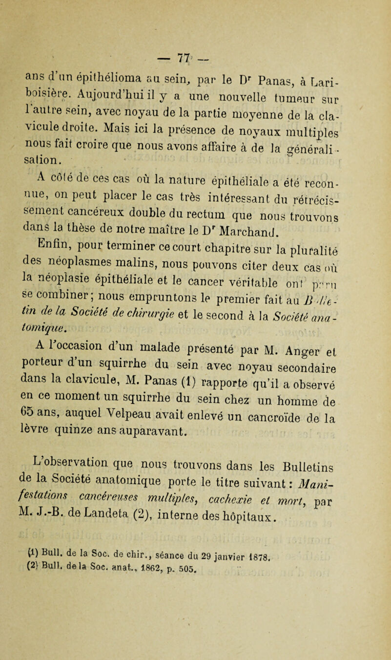 — 77> — t ans d’un épithélioma au sein, par le Dr Panas, à Lari¬ boisière. Aujourd’hui il y a une nouvelle tumeur sur 1 autre sein, avec noyau de la partie moyenne de la cla¬ vicule droite. Mais ici la présence de noyaux multiples nous fait croire que nous avons affaire à de la générali ¬ sation. A côlé de ces cas où la nature épithéliale a été recon¬ nue, on peut placer le cas très intéressant du rétrécis¬ sement cancéreux double du rectum que nous trouvons dans la thèse de notre maître le Dr Marchand. Enfin, pour terminer ce court chapitre sur la pluralité des néoplasmes malins, nous pouvons citer deux cas où la néoplasie épithéliale et le cancer véritable onl p:'ru se combiner; nous empruntons le premier fait au B die- tm de la Société de chirurgie et le second à la Société ana- tomique, A l’occasion d’un malade présenté par M. Anger et porteur d’un squirrhe du sein avec noyau secondaire dans la clavicule, M. Panas (1) rapporte qu’il a observé en ce moment un squirrhe du sein chez un homme de 65 ans, auquel Velpeau avait enlevé un cancroïde de la lèvre quinze ans auparavant. L’observation que nous trouvons dans les Bulletins de la Société anatomique porte le titre suivant : Mani¬ festations cancéreuses multiples, cachexie et mort, par M. J.-B. de Landeta (2), interne des hôpitaux. (1) Bull, de la Soc. de chir., séance du 29 janvier 1878,