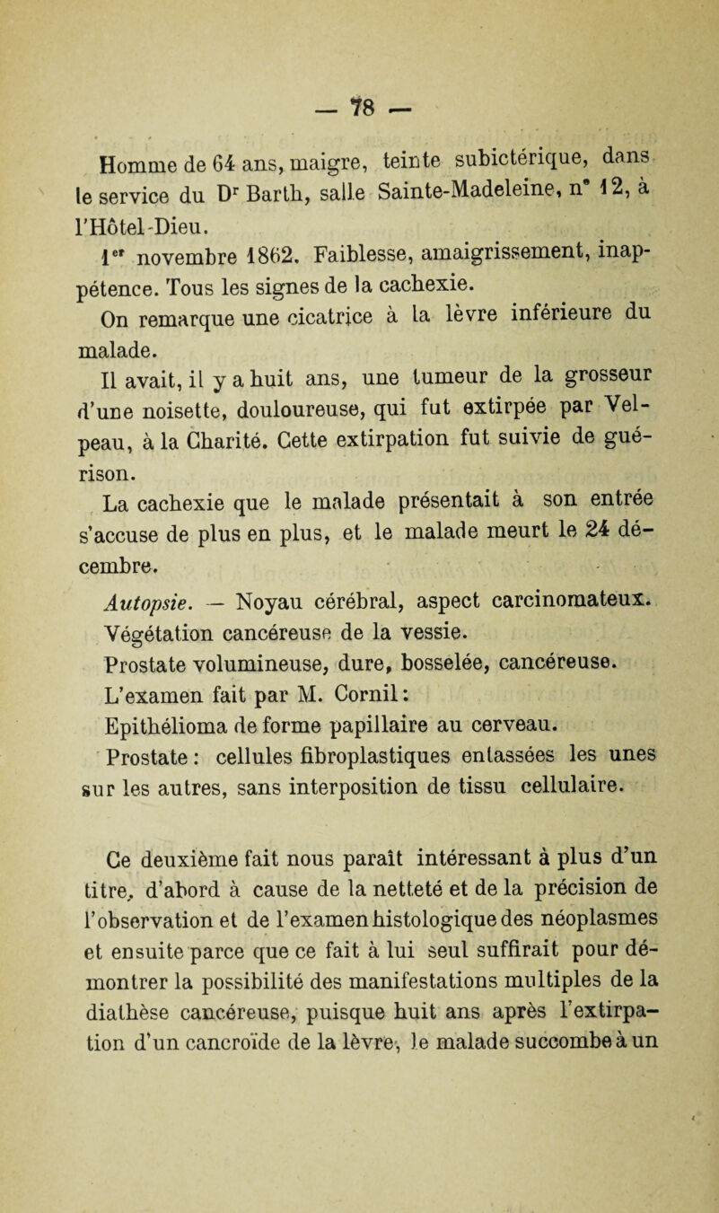 le service du Dr Bartli, salle Sainte-Madeleine, n 12, à l’Hotel Dieu. 1er novembre 1862» Faiblesse, amaigrissement, inap¬ pétence. Tous les signes de la cachexie. On remarque une cicatrice à la lèvre inférieure du malade. Il avait, il y a huit ans, une tumeur de la grosseur dune noisette, douloureuse, qui fut extirpée par Vel¬ peau, à la Charité. Cette extirpation fut suivie de gué¬ rison. La cachexie que le malade présentait à son entrée saccuse de plus en plus, et le malade meurt le 24 dé¬ cembre. Autopsie. — Noyau cérébral, aspect carcinomateux. Végétation cancéreuse de la vessie. Prostate volumineuse, dure, bosselée, cancéreuse. L’examen fait par M. Cornil : Epithélioma de forme papillaire au cerveau. Prostate : cellules fibroplastiques entassées les unes sur les autres, sans interposition de tissu cellulaire. Ce deuxième fait nous paraît intéressant à plus d’un titre,, d’abord à cause de la netteté et de la précision de l’observation et de l’examen histologique des néoplasmes et ensuite parce que ce fait à lui seul suffirait pour dé¬ montrer la possibilité des manifestations multiples de la diathèse cancéreuse, puisque huit ans après l’extirpa¬ tion d’un cancroïde de la lèvre-, le malade succombe à un