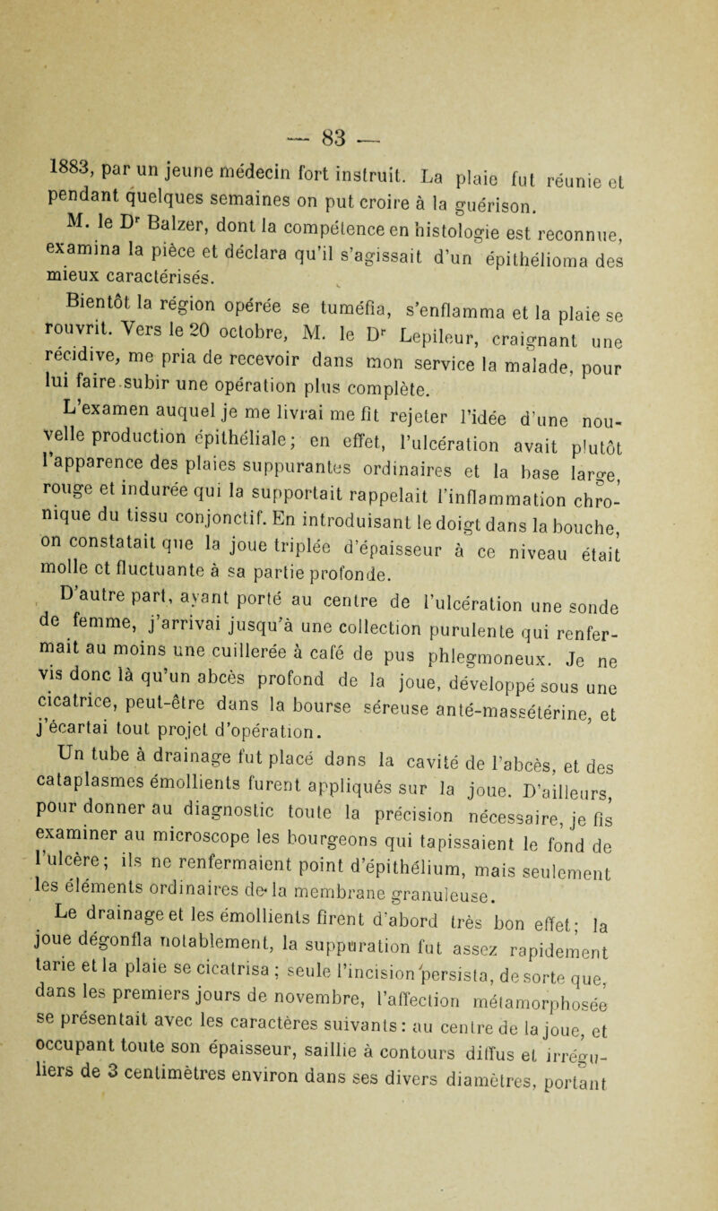 1883, par un jeune médecin fort instruit. La plaie fut réunie et pendant quelques semaines on put croire à la guérison. M. le Dr Balzer, dont la compétence en histologie est reconnue, examina la pièce et déclara qu’il s’agissait d’un épithélioma des mieux caractérisés. Bientôt la région opérée se tuméfia, s’enflamma et la plaie se rouvrit. Vers le 20 octobre, M. le Dr Lepileur, craignant une récidivé, me pria de recevoir dans mon service la malade, pour lui faire.subir une opération plus complète. L’examen auquel je me livrai me fit rejeter l’idée d’une nou¬ velle production epithéliale; en effet., l’ulcération avait plutôt l’apparence des plaies suppurantes ordinaires et la base large, rouge et indurée qui la supportait rappelait l’inflammation chro¬ nique du tissu conjonctif. En introduisant le doigt dans la bouche on constatait que la joue triplée d’épaisseur à ce niveau était molle et fluctuante à sa partie profonde. D’autre pari, ayant porté au centre de l’ulcération une sonde de femme, j’arrivai jusqu’à une collection purulente qui renfer¬ mait au moins une cuillerée à café de pus phlegmoneux. Je ne vis donc là qu’un abcès profond de la joue, développé sous une cicatrice, peut-être dans la bourse séreuse anté-massétérine, et j écartai tout projet d’opération. Un tube à drainage fut placé dans la cavité de l’abcès, et des cataplasmes émollients furent appliqués sur la joue. D’ailleurs, pour donner au diagnostic toute la précision nécessaire, je fis examiner au microscope les bourgeons qui tapissaient le fond de rulcère; ils ne renfermaient point d’épithélium, mais seulement les éléments ordinaires de* la membrane granuleuse. Le drainage et les émollients firent d’abord très bon effet; la joue dégonfla notablement, la suppuration fut assez rapidement tarie et la plaie se cicatrisa ; seule l’incision persista, de sorte que dans les premiers jours de novembre, l’affection métamorphosée se présentait avec les caractères suivants: au centre de la joue, et occupant toute son épaisseur, saillie à contours diffus et irrégu¬ liers de 3 centimètres environ dans ses divers diamètres, portant