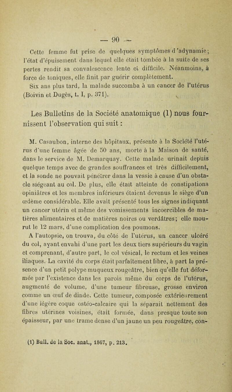 Cette femme fut prise de quelques symptômes d'adynamie; l’état d’épuisement dans lequel elle était tombée à la suite de ses pertes rendit sa convalescence lente et difficile. Néanmoins, à force de toniques, elle finit par guérir complètement. Six ans plus tard, la malade succomba à un cancer de l’utérus (Boivin et Dugès, t. I, p. 371). Les Bulletins de la Société anatomique (1) nous four¬ nissent l’observation qui suit : M. Casaubon, interne des hôpitaux, présente à la Société l’uté¬ rus d’une femme âgée de 50 ans, morte à la Maison de santé, dans le service de M. Demarquay. Cette malade urinait depuis quelque temps avec de grandes souffrances et très difficilement, et la sonde ne pouvait pénétrer dans la vessie à cause d’un obsta¬ cle siégeant au col. De plus, elle était atteinte de constipations opiniâtres et les membres inférieurs étaient devenus le siège d’un œdème considérable. Elle avait présenté tous les signes indiquant un cancer utérin et même des vomissements incoercibles de ma¬ tières alimentaires et de matières noires ou verdâtres; elle mou¬ rut le 12 mars, d’une complication des poumons. A l’autopsie, on trouva, du côté de l’utérus, un cancer ulcéré du col, ayant envahi d’une part les deux tiers supérieurs du vagin et comprenant, d’autre part, le col vésical, le rectum et les veines iliaques. La cavité du corps était parfaitement libre, à part la pré¬ sence d’un petit polype muqueux rougeâtre, bien qu’elle fut défor¬ mée par l’existence dans les parois même du corps de l’utérus, augmenté de volume, d’une tumeur fibreuse, grosse environ comme un œuf de dinde. Cette tumeur, composée extérieurement d’une légère coque ostéo-calcaire qui la séparait nettement des fibres utérines voisines, était formée, dans presque toute son épaisseur, par une trame dense d’un jaune un peu rougeâtre, con-