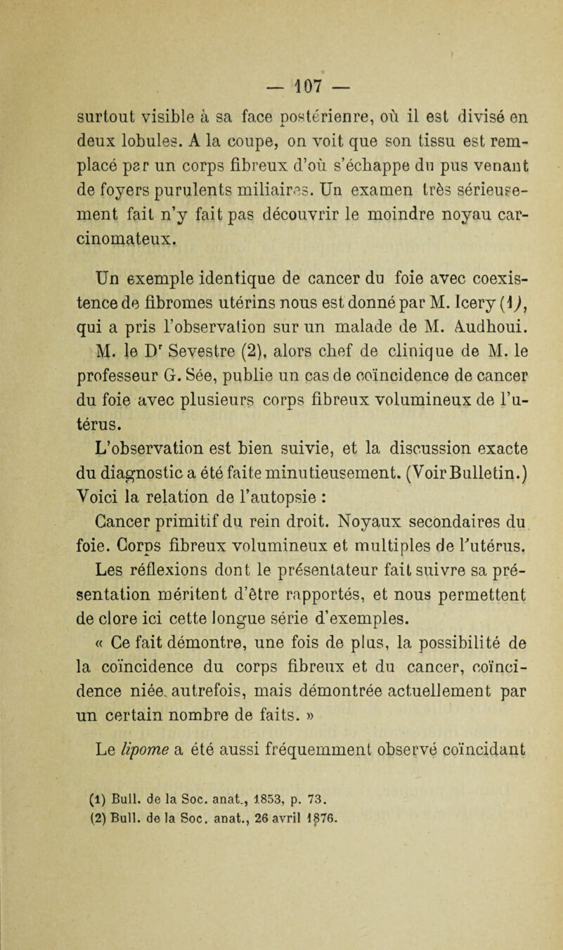 surtout visible à sa face postérieure, où il est divisé en deux lobules. A la coupe, on voit que son tissu est rem¬ placé par un corps fibreux d’où s’échappe du pus venant de foyers purulents miliaires. Un examen très sérieuse¬ ment fait n’y fait pas découvrir le moindre noyau car¬ cinomateux. Un exemple identique de cancer du foie avec coexis¬ tence de fibromes utérins nous est donné par M. Icery (i), qui a pris l’observation sur un malade de M. Audhoui. M. le Dr Sevestre (2), alors chef de clinique de M. le professeur G. Sée, publie un cas de coïncidence de cancer du foie avec plusieurs corps fibreux volumineux de l’u¬ térus. L’observation est bien suivie, et la discussion exacte du diagnostic a été faite minutieusement. (Voir Bulletin.) Voici la relation de l’autopsie : Cancer primitif du rein droit. Noyaux secondaires du foie. Corps fibreux volumineux et multiples de l'utérus. Les réflexions dont le présentateur fait suivre sa pré¬ sentation méritent d’être rapportés, et nous permettent de clore ici cette longue série d’exemples. « Ce fait démontre, une fois de plus, la possibilité de la coïncidence du corps fibreux et du cancer, coïnci¬ dence niée, autrefois, mais démontrée actuellement par un certain nombre de faits. » Le lipome a été aussi fréquemment observé coïncidant (1) Bull, de la Soc. anat., 1853, p. 73. (2) Bull, de la Soc. anat., 26 avril 1876.