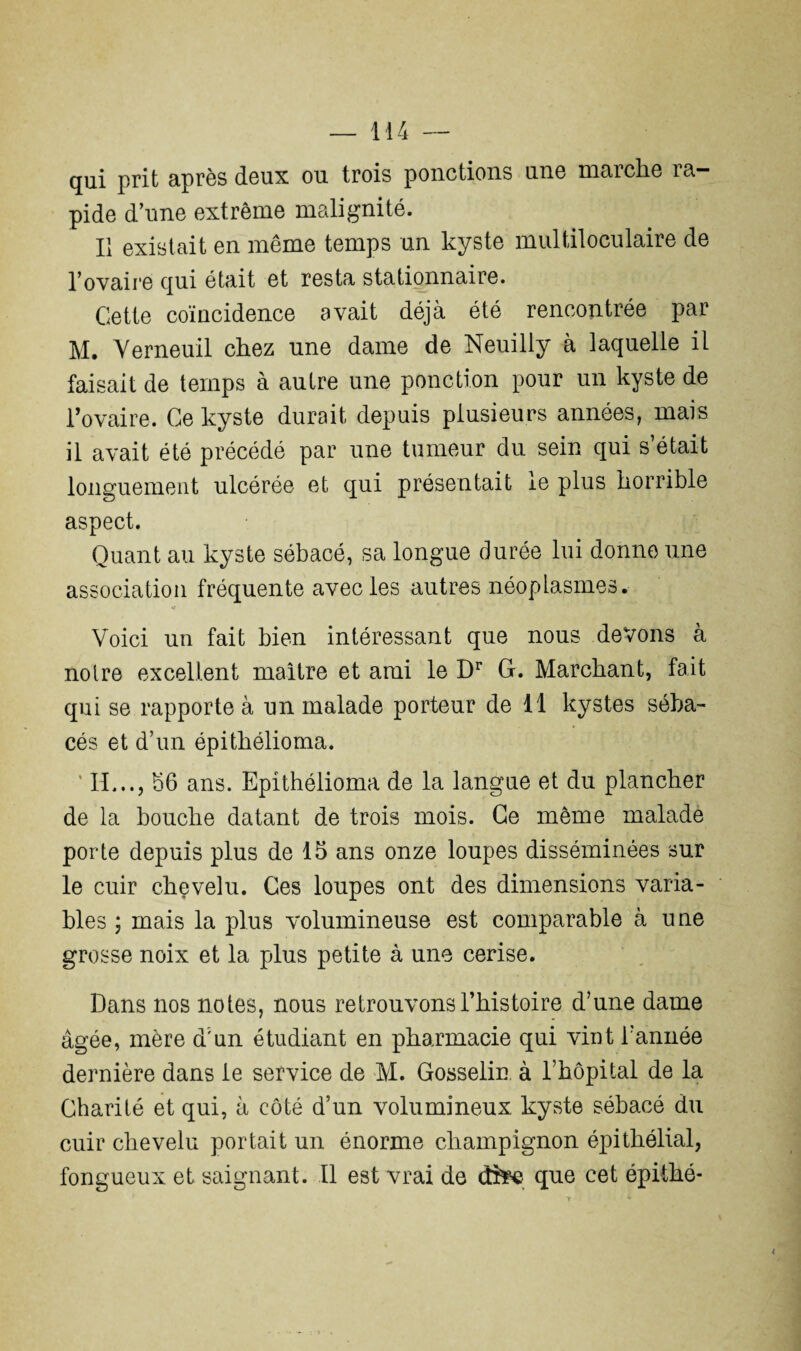 qui prit après doux ou trois ponctions une maiclio la¬ pide d’une extrême malignité. Il existait en même temps un kyste multiloculaire de l’ovaire qui était et resta stationnaire. Cette coïncidence avait déjà été rencontrée par M. Verneuil chez une dame de Neuilly à laquelle il faisait de temps à autre une ponction pour un kyste de l’ovaire. Ce kyste durait depuis plusieurs années, mais il avait été précédé par une tumeur du sein qui s était longuement ulcérée et qui présentait le plus horrible aspect. Quant au kyste sébacé, sa longue durée lui donne une association fréquente avec les autres néoplasmes. Voici un fait bien intéressant que nous devons à notre excellent maître et ami le Dr G. Marchant, fait qui se rapporte à un malade porteur de 11 kystes séba¬ cés et d’un épithélioma. 4 IL.., 56 ans. Epithélioma de la langue et du plancher de la bouche datant de trois mois. Ce même malade porte depuis plus de 15 ans onze loupes disséminées sur le cuir chevelu. Ces loupes ont des dimensions varia¬ bles ; mais la plus volumineuse est comparable à une grosse noix et la plus petite à une cerise. Dans nos notes, nous retrouvons l’histoire d’une dame âgée, mère d'un étudiant en pharmacie qui viut l’année dernière dans le service de M. Gosselin, à l’hôpital de la Charité et qui, à côté d’un volumineux kyste sébacé du cuir chevelu portait un énorme champignon épithélial, fongueux et saignant. Il est vrai de dfcee que cet épithé-