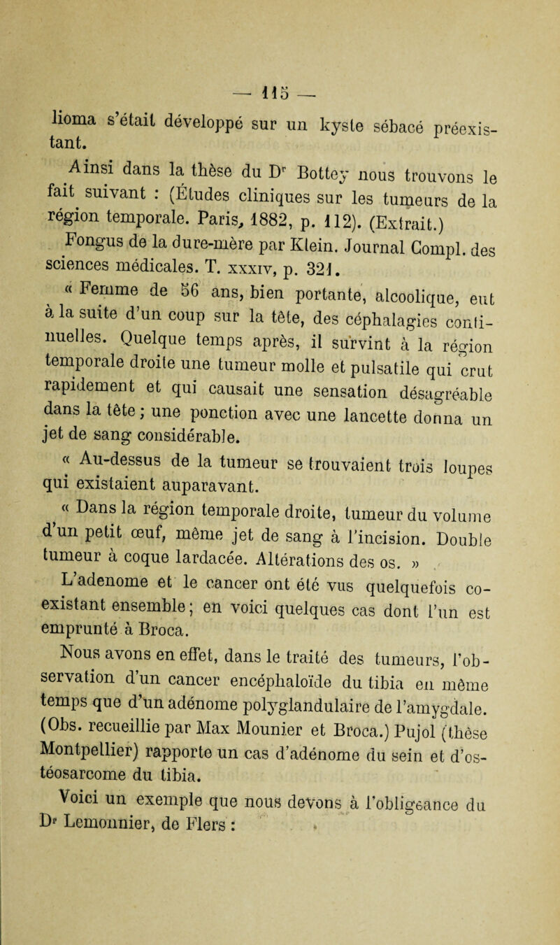 lioma s était développé sur un kyste sébacé préexis¬ tant. Ainsi dans la thèse du Dr Bottey nous trouvons le fait, suivant : (Études cliniques sur les tumeurs de la région temporale. Paris, 1882, p. 112). (Extrait.) Fongus de la dure-mère par Klein. Journal Compl. des sciences médicales. T. xxxiv, p. 321. « Femme de 86 ans, bien portante, alcoolique, eut à la suite d’un coup sur la tête, des céphalagies conti¬ nuelles. Quelque temps après, il survint à la région temporale droite une tumeur molle et pulsatile qui crut rapidement et qui causait une sensation désagréable dans la tête; une ponction avec une lancette donna un jet de sang considérable. « Au-dessus de la tumeur se trouvaient trois loupes qui existaient auparavant. t “ Dans la région temporale droite, tumeur du volume d’un petit œuf, même jet de sang à l’incision. Double tumeur à coque lardacée. Altérations des os. » L’adenome et le cancer ont été vus quelquefois co¬ existant ensemble ; en voici quelques cas dont l’un est empruntée Broca. Nous avons en effet, dans le traité des tumeurs, l’ob¬ servation d’un cancer encéphaloïde du tibia en môme temps que d’un adénome polyglandulaire de l’amygdale. (Obs. recueillie par Max Mounier et Broca.) Pujol (thèse Montpellier) rapporte un cas d’adénome du sein et d’os¬ téosarcome du tibia. Voici un exemple que nous devons à l’obligeance du D' Lemonnier, de Fiers :