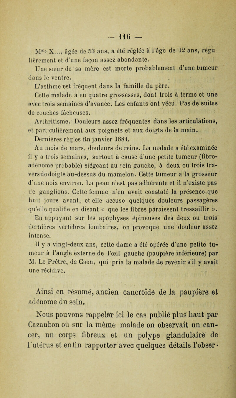 Mnl° X..., âgée de 53 ans, a été réglée à l’âge de 12 ans, régu librement et d’une façon assez abondante. Une sœur de sa mère est morte probablement d’une tumeur dans le ventre. L’asthme est fréquent dans la famille du père. Cette malade a eu quatre grossesses, dont trois à terme et une avec trois semaines d’avance. Les enfants ont vécu. Pas de suites de couches fâcheuses. Arthritisme. Douleurs assez fréquentes dans les articulations, et particulièrement aux poignets et aux doigts de la main. Dernières règles fin janvier 1884. Au mois de mars, douleurs de reins. La malade a été examinée il y a trois semaines, surtout à cause d’une petite tumeur (Pibro- adénome probable) siégeant au sein gauche, à deux ou trois tra¬ vers de doigts au-dessus du mamelon. Cette tumeur a la grosseur d’une noix environ. La peau n’est pas adhérente et il n’existe pas de ganglions. Cette femme n’en avait constaté la présence que huit jours avant, et elle accuse quelques douleurs passagères qu’elle qualifie en disant « que les fibres paraissent tressaillir ». En appuyant sur les apophyses épineuses des deux ou trois dernières vertèbres lombaires, on provoque une douleur assez intense. Il y a vingt-deux ans, cette dame a été opérée d’une petite tu¬ meur à l’angle externe de l’œil gauche (paupière inférieure) par M. Le Prêtre, de Caen, qui pria la malade de revenir s’il y avait une récidive. Ainsi en résumé, ancien cancroïde de la paupière et adénome du sein. Nous pouvons rappeler ici le cas publié plus haut par Cazaubon où sur la même malade on observait un can¬ cer, un corps fibreux et un polype glandulaire de l’utérus et enfin rapporter avec quelques détails l’obser- *