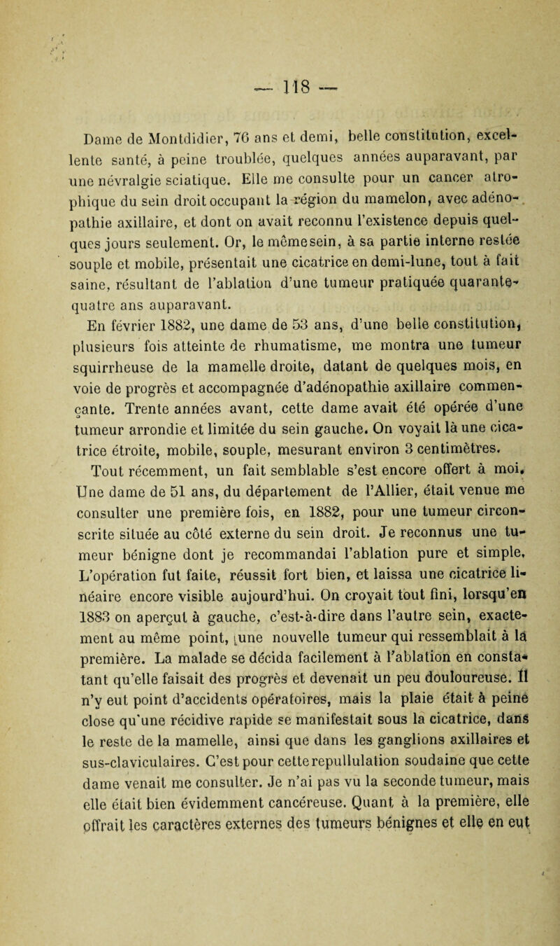 Dame de Montdidier, 76 ans et demi, belle constitution, excel¬ lente santé, à peine troublée, quelques années auparavant, par une névralgie sciatique. Elle me consulte pour un cancer atro¬ phique du sein droit occupant la région du mamelon, avec adéno¬ pathie axillaire, et dont on avait reconnu l’existence depuis quel¬ ques jours seulement. Or, le même sein, à sa partie interne restée souple et mobile, présentait une cicatrice en demi-lune, tout à fait saine, résultant de l’ablation d’une tumeur pratiquée quarante- quatre ans auparavant. En février 1882, une dame de 53 ans, d’une belle constitution, plusieurs fois atteinte de rhumatisme, me montra une tumeur squirrheuse de la mamelle droite, datant de quelques mois, en voie de progrès et accompagnée d’adénopathie axillaire commen¬ çante. Trente années avant, cette dame avait été opérée d’une tumeur arrondie et limitée du sein gauche. On voyait là une cica¬ trice étroite, mobile, souple, mesurant environ 3 centimètres. Tout récemment, un fait semblable s’est encore offert à moi* Une dame de 51 ans, du département de l’Ailier, était venue me consulter une première fois, en 1882, pour une tumeur circon¬ scrite située au côté externe du sein droit. Je reconnus une tu¬ meur bénigne dont je recommandai l’ablation pure et simple. L’opération fut faite, réussit fort bien, et laissa une cicatrice li¬ néaire encore visible aujourd’hui. On croyait tout fini, lorsqu’en 1883 on aperçut à gauche, c’est-à-dire dans l’autre sein, exacte¬ ment au même point, [une nouvelle tumeur qui ressemblait à là première. La malade se décida facilement à l’ablation en consta* tant qu’elle faisait des progrès et devenait un peu douloureuse. Il n’y eut point d’accidents opératoires, mais la plaie était à peine close qu'une récidive rapide se manifestait sous la cicatrice, dans le reste de la mamelle, ainsi que dans les ganglions axillaires et sus-claviculaires. C’est pour cette repullulation soudaine que cette dame venait me consulter. Je n’ai pas vu la seconde tumeur, mais elle était bien évidemment cancéreuse. Quant à la première, elle offrait les caractères externes des tumeurs bénignes et elle en eut