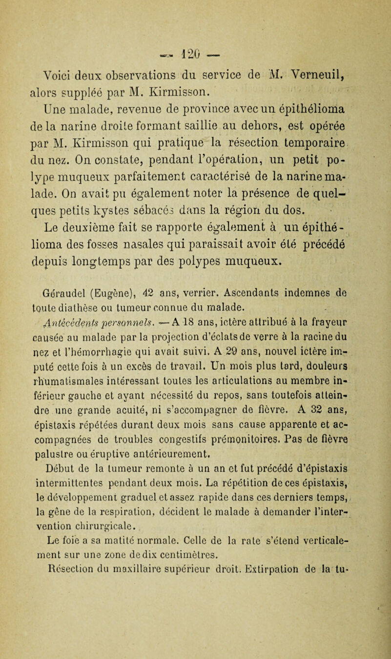 Voici deux observations du service de ÏVL Verneuil, alors suppléé par M. Kirmisson. Une malade, revenue de province avec un épithélioma de la narine droite formant saillie au dehors, est opérée par M. Kirmisson qui pratique la résection temporaire du nez. On constate, pendant l’opération, un petit po¬ lype muqueux parfaitement caractérisé de la narine ma¬ lade. On avait pu également noter la présence de quel¬ ques petits kystes sébacés dans la région du dos. Le deuxième fait se rapporte également à un épithé¬ lioma des fosses nasales qui paraissait avoir été précédé depuis longtemps par des polypes muqueux. Géraudel (Eugène), 42 ans, verrier. Ascendants indemnes de toute diathèse ou tumeur connue du malade. Antécédents 'personnels. -—A 18 ans, ictère attribué à la frayeur causée au malade par la projection d’éclats de verre à la racine du nez et l’hémorrhagie qui avait suivi. A 29 ans, nouvel ictère im¬ puté cette fois à un excès de travail. Un mois plus tard, douleurs rhumatismales intéressant toutes les articulations au membre in¬ férieur gauche et ayant nécessité du repos, sans toutefois attein¬ dre une grande acuité, ni s’accompagner de fièvre. A 32 ans, épistaxis répétées durant deux mois sans cause apparente et ac¬ compagnées de troubles congestifs prémonitoires. Pas de fièvre palustre ou éruptive antérieurement. Début de la tumeur remonte à un an et fut précédé d’épistaxis intermittentes pendant deux mois. La répétition de ces épistaxis, le développement graduel et assez rapide dans ces derniers temps, la gêne de la respiration, décident le malade à demander l’inter¬ vention chirurgicale. Le foie a sa matité normale. Celle de la rate s’étend verticale¬ ment sur une zone de dix centimètres. Résection du maxillaire supérieur droit. Extirpation de la tu-