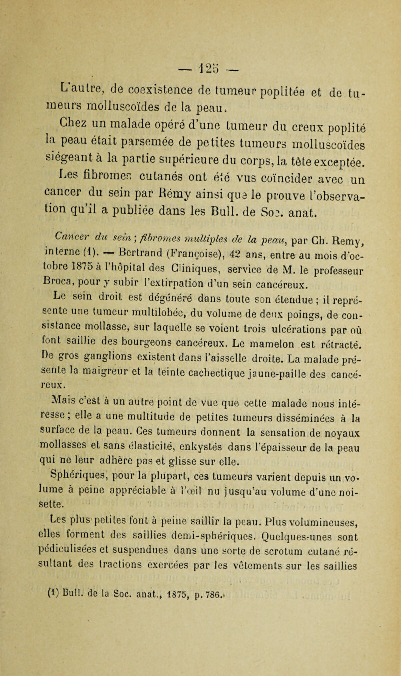 L autre, de coexistence de tumeur poplitée et de tu¬ meurs moüuscoïdes de la peau. Chez un malade opéré d’une tumeur du creux poplité la peau était parsemée de petites tumeurs molluscoïdes • , siégeant à la partie supérieure du corps, la tète exceptée. Les fibromes cutanés ont été vus coïncider avec un cancer du sein par Rémy ainsi que le prouve l’observa¬ tion qu’il a publiée dans les Bull, de Soe. anat. Cancer du sein ; fibromes multiples de la peau, par Ch. Remy, interne (1). — Bertrand (Françoise), 42 ans, entre au mois d'oc¬ tobre 1875 à l’hôpital des Cliniques, service de M. le professeur Broca, pour y subir l’extirpation d’un sein cancéreux. Le sein droit est dégénéré dans toute son étendue; il repré¬ sente une tumeur multilobéc, du volume de deux poings, de con¬ sistance mollasse, sur laquelle se voient trois ulcérations par où lont saillie des bourgeons cancéreux. Le mamelon est rétracté. De gros ganglions existent dans Faisselle droite. La malade pré¬ sente la maigreur et la teinte cachectique jaune-paille des cancé¬ reux. Mais c est à un autre point de vue que cette malade nous inté¬ resse ; elle a une multitude de petites tumeurs disséminées à la surlace de la peau. Ces tumeurs donnent la sensation de noyaux mollasses et sans élasticité, enkystés dans l’épaisseur de la peau qui ne leur adhère pas et glisse sur elle. Sphériques, pour la plupart, ces tumeurs varient depuis un vo¬ lume à peine appréciable à l’œil nu jusqu’au volume d’une noi¬ sette. Les plus petites font à peine saillir la peau. Plus volumineuses, elles forment des saillies demi-sphériques. Quelques-unes sont pédiculisées et suspendues dans une sorte de scrotum cutané ré¬ sultant des tractions exercées par les vêtements sur les saillies