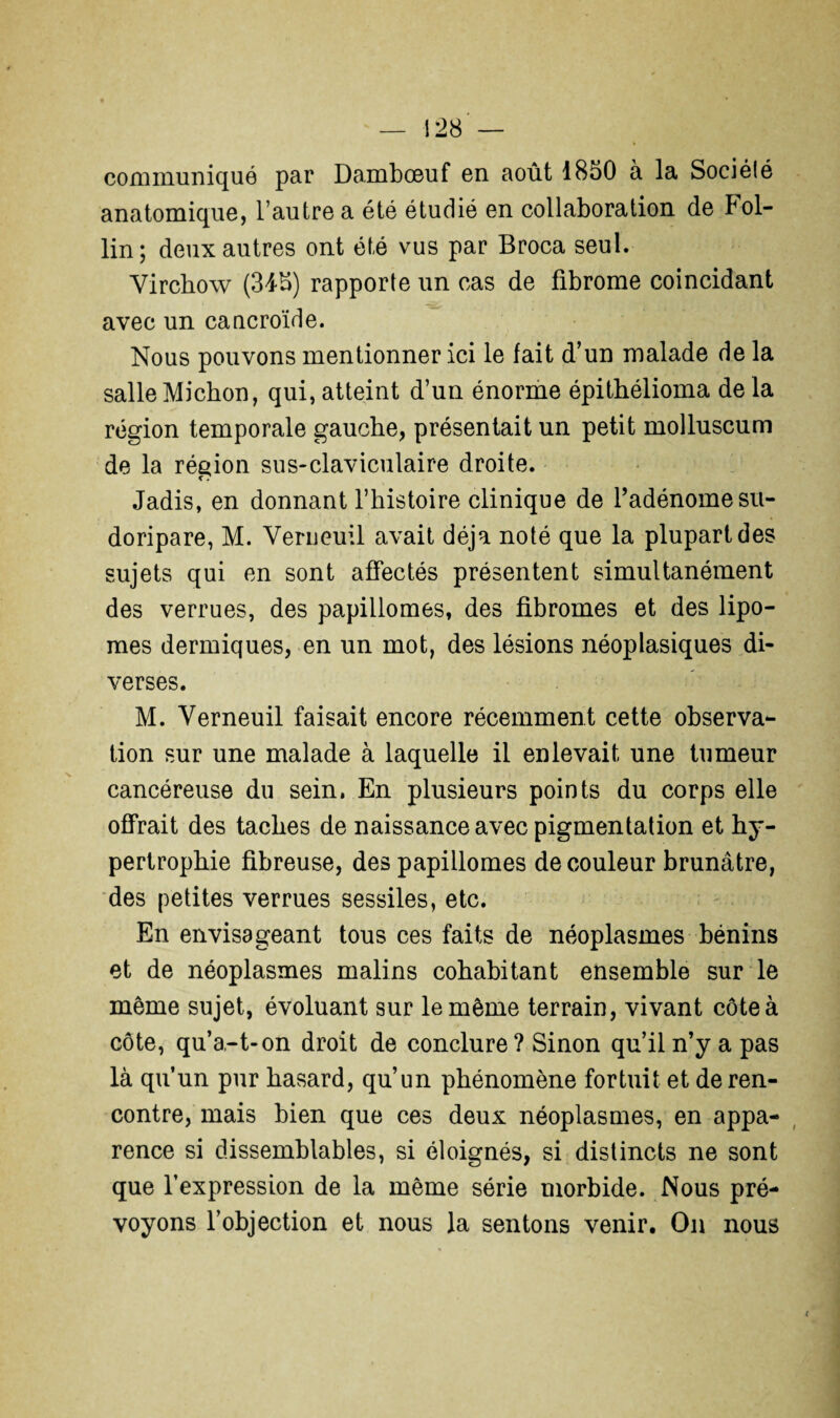 communiqué par Dambœuf en août 1850 à la Sociélé anatomique, l’autre a été étudié en collaboration de bol- lin; deux autres ont été vus par Broca seul. Virchow (345) rapporte un cas de fibrome coïncidant avec un cancroïde. Nous pouvons mentionner ici le fait d’un malade de la salle Michon, qui, atteint d’un énorme épithélioma de la région temporale gauche, présentait un petit molluscum de la région sus-claviculaire droite. Jadis, en donnant l’histoire clinique de fadénomesu- doripare, M. Verneuil avait déjà noté que la plupart des sujets qui en sont affectés présentent simultanément des verrues, des papillonnes, des fibromes et des lipo¬ mes dermiques, en un mot, des lésions néoplasiques di¬ verses. M. Verneuil faisait encore récemment cette observa¬ tion sur une malade à laquelle il enlevait une tumeur cancéreuse du sein. En plusieurs points du corps elle offrait des taches de naissance avec pigmentation et hy¬ pertrophie fibreuse, des papillomes de couleur brunâtre, des petites verrues sessiles, etc. En envisageant tous ces faits de néoplasmes bénins et de néoplasmes malins cohabitant ensemble sur le même sujet, évoluant sur le même terrain, vivant côte à côte, qu’a-t-on droit de conclure? Sinon qu’il n’y a pas là qu’un pur hasard, qu’un phénomène fortuit et de ren¬ contre, mais bien que ces deux néoplasmes, en appa¬ rence si dissemblables, si éloignés, si distincts ne sont que l’expression de la même série morbide. Nous pré¬ voyons l’objection et nous la sentons venir. On nous